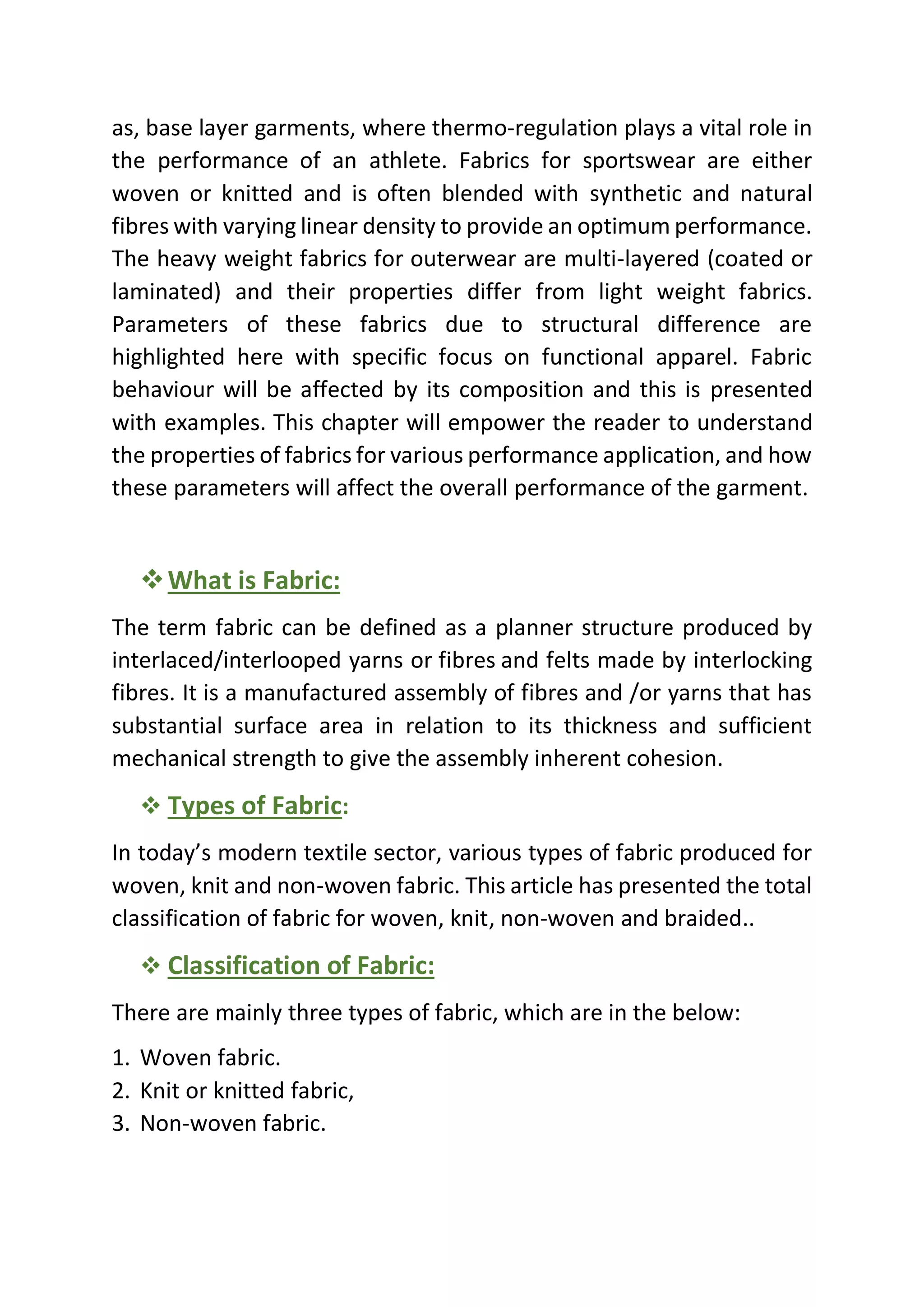as, base layer garments, where thermo-regulation plays a vital role in
the performance of an athlete. Fabrics for sportswear are either
woven or knitted and is often blended with synthetic and natural
fibres with varying linear density to provide an optimum performance.
The heavy weight fabrics for outerwear are multi-layered (coated or
laminated) and their properties differ from light weight fabrics.
Parameters of these fabrics due to structural difference are
highlighted here with specific focus on functional apparel. Fabric
behaviour will be affected by its composition and this is presented
with examples. This chapter will empower the reader to understand
the properties of fabrics for various performance application, and how
these parameters will affect the overall performance of the garment.
❖What is Fabric:
The term fabric can be defined as a planner structure produced by
interlaced/interlooped yarns or fibres and felts made by interlocking
fibres. It is a manufactured assembly of fibres and /or yarns that has
substantial surface area in relation to its thickness and sufficient
mechanical strength to give the assembly inherent cohesion.
❖ Types of Fabric:
In today’s modern textile sector, various types of fabric produced for
woven, knit and non-woven fabric. This article has presented the total
classification of fabric for woven, knit, non-woven and braided..
❖ Classification of Fabric:
There are mainly three types of fabric, which are in the below:
1. Woven fabric.
2. Knit or knitted fabric,
3. Non-woven fabric.
 
