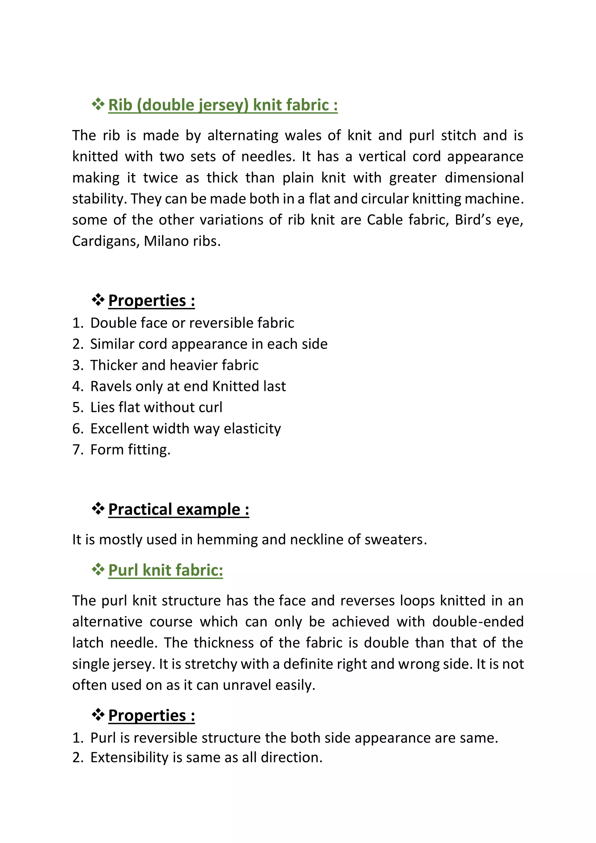 ❖Rib (double jersey) knit fabric :
The rib is made by alternating wales of knit and purl stitch and is
knitted with two sets of needles. It has a vertical cord appearance
making it twice as thick than plain knit with greater dimensional
stability. They can be made both in a flat and circular knitting machine.
some of the other variations of rib knit are Cable fabric, Bird’s eye,
Cardigans, Milano ribs.
❖Properties :
1. Double face or reversible fabric
2. Similar cord appearance in each side
3. Thicker and heavier fabric
4. Ravels only at end Knitted last
5. Lies flat without curl
6. Excellent width way elasticity
7. Form fitting.
❖Practical example :
It is mostly used in hemming and neckline of sweaters.
❖Purl knit fabric:
The purl knit structure has the face and reverses loops knitted in an
alternative course which can only be achieved with double-ended
latch needle. The thickness of the fabric is double than that of the
single jersey. It is stretchy with a definite right and wrong side. It is not
often used on as it can unravel easily.
❖Properties :
1. Purl is reversible structure the both side appearance are same.
2. Extensibility is same as all direction.
 