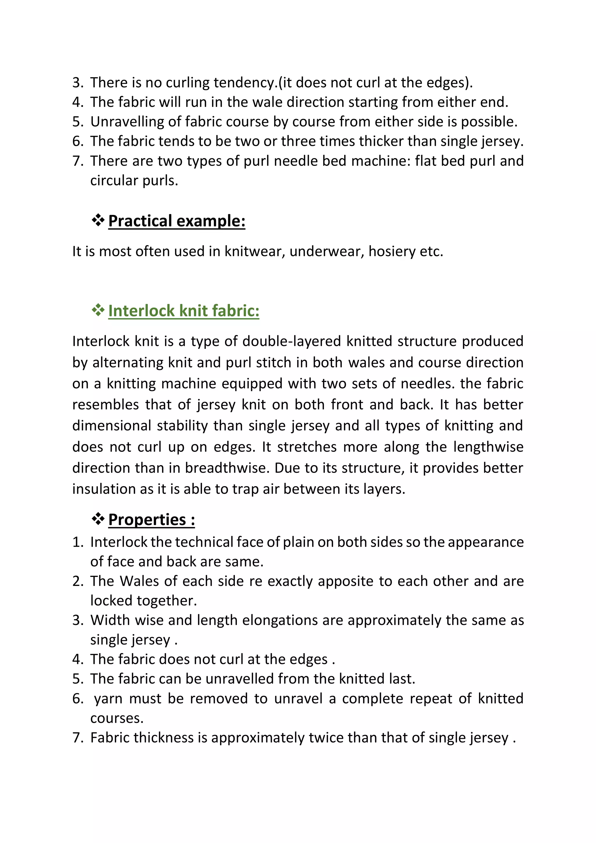 3. There is no curling tendency.(it does not curl at the edges).
4. The fabric will run in the wale direction starting from either end.
5. Unravelling of fabric course by course from either side is possible.
6. The fabric tends to be two or three times thicker than single jersey.
7. There are two types of purl needle bed machine: flat bed purl and
circular purls.
❖Practical example:
It is most often used in knitwear, underwear, hosiery etc.
❖Interlock knit fabric:
Interlock knit is a type of double-layered knitted structure produced
by alternating knit and purl stitch in both wales and course direction
on a knitting machine equipped with two sets of needles. the fabric
resembles that of jersey knit on both front and back. It has better
dimensional stability than single jersey and all types of knitting and
does not curl up on edges. It stretches more along the lengthwise
direction than in breadthwise. Due to its structure, it provides better
insulation as it is able to trap air between its layers.
❖Properties :
1. Interlock the technical face of plain on both sides so the appearance
of face and back are same.
2. The Wales of each side re exactly apposite to each other and are
locked together.
3. Width wise and length elongations are approximately the same as
single jersey .
4. The fabric does not curl at the edges .
5. The fabric can be unravelled from the knitted last.
6. yarn must be removed to unravel a complete repeat of knitted
courses.
7. Fabric thickness is approximately twice than that of single jersey .
 