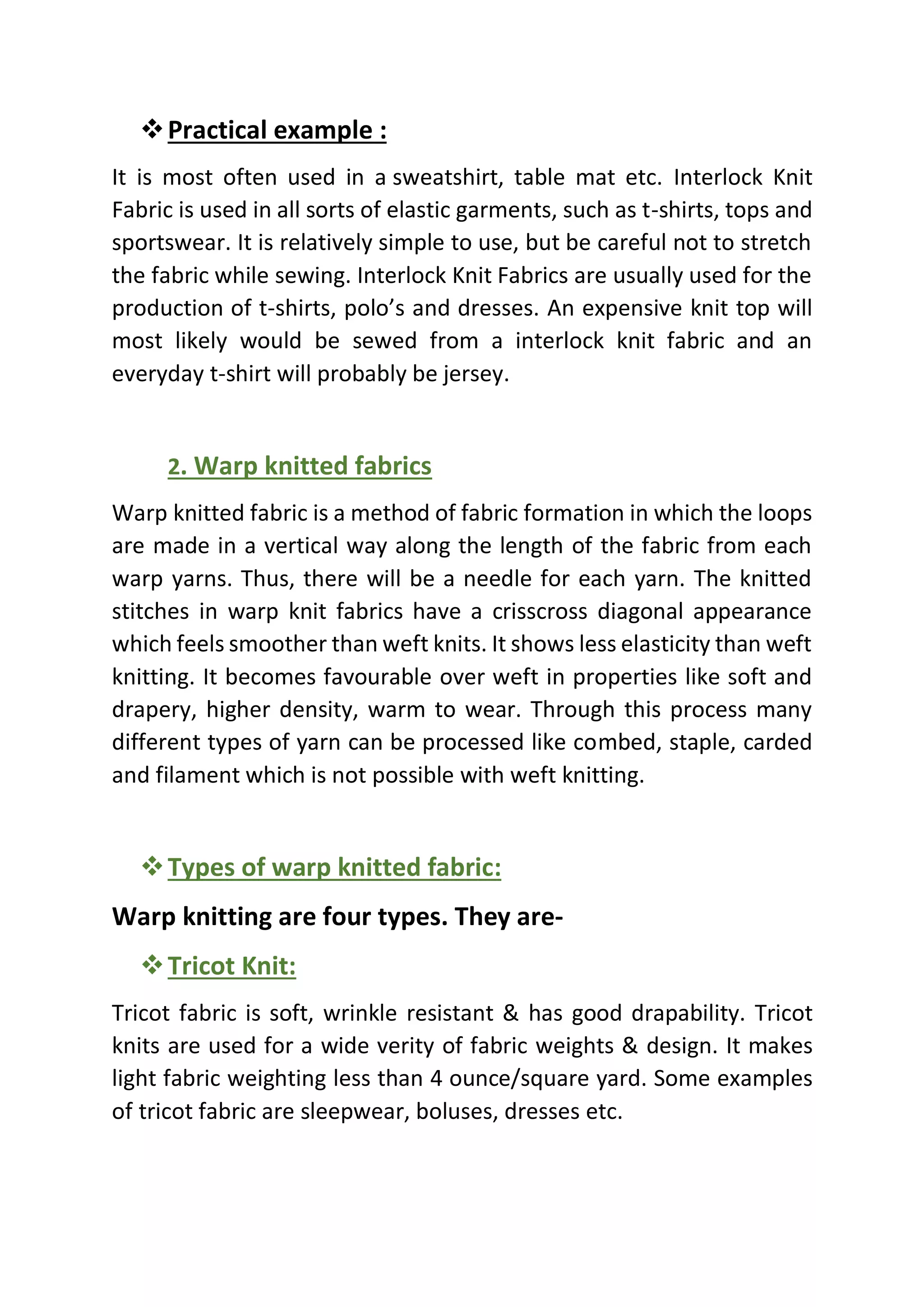 ❖Practical example :
It is most often used in a sweatshirt, table mat etc. Interlock Knit
Fabric is used in all sorts of elastic garments, such as t-shirts, tops and
sportswear. It is relatively simple to use, but be careful not to stretch
the fabric while sewing. Interlock Knit Fabrics are usually used for the
production of t-shirts, polo’s and dresses. An expensive knit top will
most likely would be sewed from a interlock knit fabric and an
everyday t-shirt will probably be jersey.
2. Warp knitted fabrics
Warp knitted fabric is a method of fabric formation in which the loops
are made in a vertical way along the length of the fabric from each
warp yarns. Thus, there will be a needle for each yarn. The knitted
stitches in warp knit fabrics have a crisscross diagonal appearance
which feels smoother than weft knits. It shows less elasticity than weft
knitting. It becomes favourable over weft in properties like soft and
drapery, higher density, warm to wear. Through this process many
different types of yarn can be processed like combed, staple, carded
and filament which is not possible with weft knitting.
❖Types of warp knitted fabric:
Warp knitting are four types. They are-
❖Tricot Knit:
Tricot fabric is soft, wrinkle resistant & has good drapability. Tricot
knits are used for a wide verity of fabric weights & design. It makes
light fabric weighting less than 4 ounce/square yard. Some examples
of tricot fabric are sleepwear, boluses, dresses etc.
 