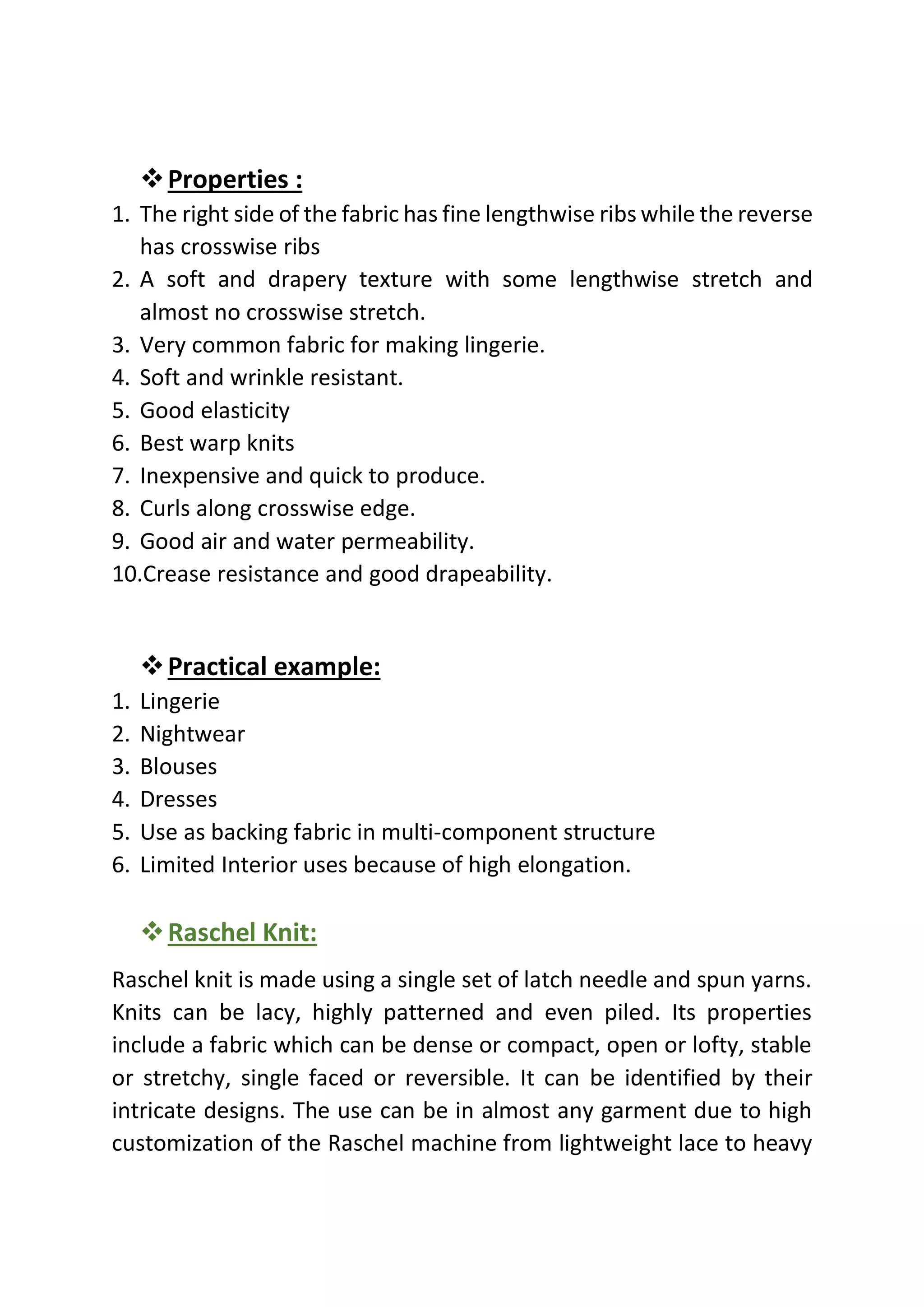 ❖Properties :
1. The right side of the fabric has fine lengthwise ribs while the reverse
has crosswise ribs
2. A soft and drapery texture with some lengthwise stretch and
almost no crosswise stretch.
3. Very common fabric for making lingerie.
4. Soft and wrinkle resistant.
5. Good elasticity
6. Best warp knits
7. Inexpensive and quick to produce.
8. Curls along crosswise edge.
9. Good air and water permeability.
10.Crease resistance and good drapeability.
❖Practical example:
1. Lingerie
2. Nightwear
3. Blouses
4. Dresses
5. Use as backing fabric in multi-component structure
6. Limited Interior uses because of high elongation.
❖Raschel Knit:
Raschel knit is made using a single set of latch needle and spun yarns.
Knits can be lacy, highly patterned and even piled. Its properties
include a fabric which can be dense or compact, open or lofty, stable
or stretchy, single faced or reversible. It can be identified by their
intricate designs. The use can be in almost any garment due to high
customization of the Raschel machine from lightweight lace to heavy
 