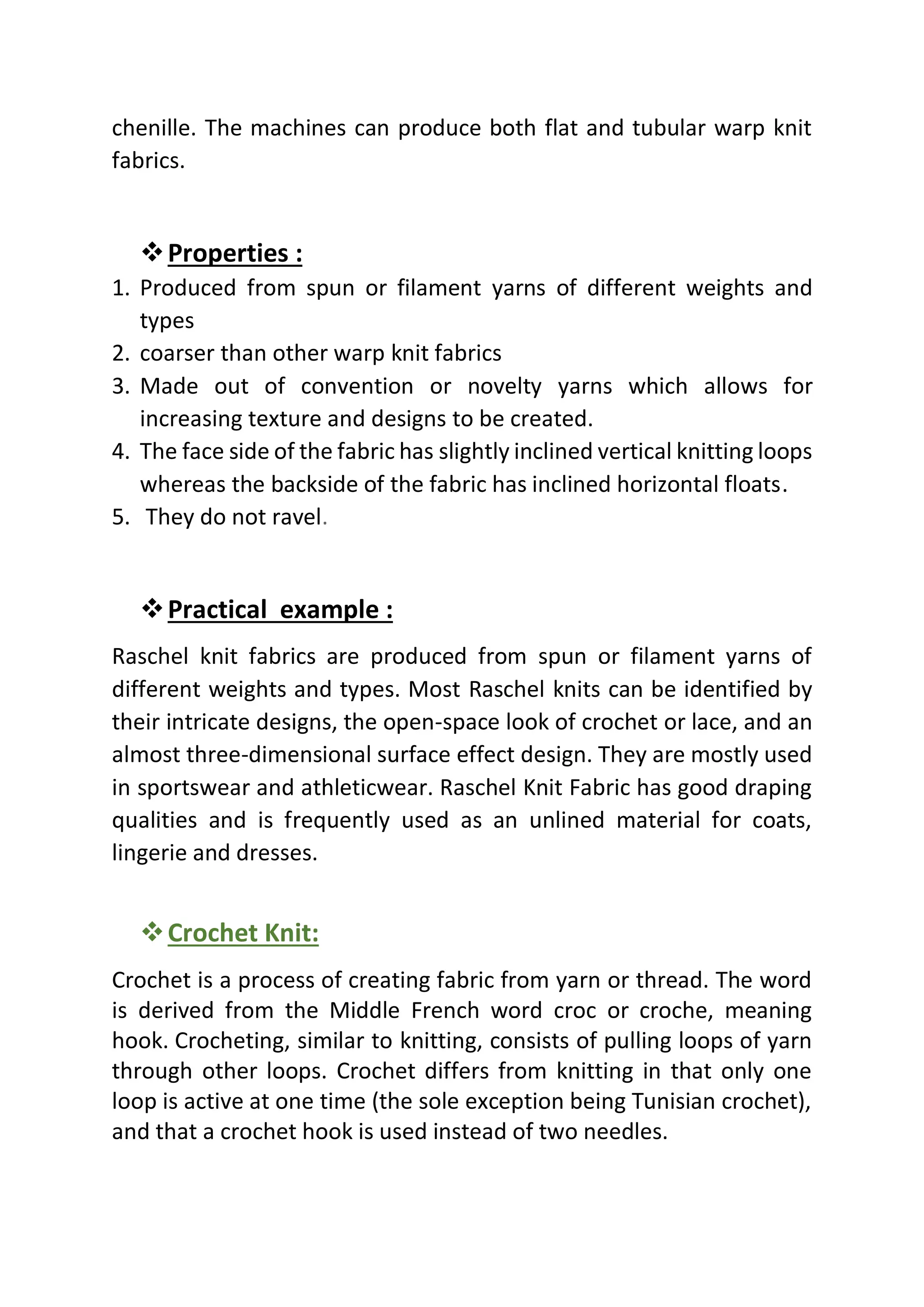 chenille. The machines can produce both flat and tubular warp knit
fabrics.
❖Properties :
1. Produced from spun or filament yarns of different weights and
types
2. coarser than other warp knit fabrics
3. Made out of convention or novelty yarns which allows for
increasing texture and designs to be created.
4. The face side of the fabric has slightly inclined vertical knitting loops
whereas the backside of the fabric has inclined horizontal floats.
5. They do not ravel.
❖Practical example :
Raschel knit fabrics are produced from spun or filament yarns of
different weights and types. Most Raschel knits can be identified by
their intricate designs, the open-space look of crochet or lace, and an
almost three-dimensional surface effect design. They are mostly used
in sportswear and athleticwear. Raschel Knit Fabric has good draping
qualities and is frequently used as an unlined material for coats,
lingerie and dresses.
❖Crochet Knit:
Crochet is a process of creating fabric from yarn or thread. The word
is derived from the Middle French word croc or croche, meaning
hook. Crocheting, similar to knitting, consists of pulling loops of yarn
through other loops. Crochet differs from knitting in that only one
loop is active at one time (the sole exception being Tunisian crochet),
and that a crochet hook is used instead of two needles.
 