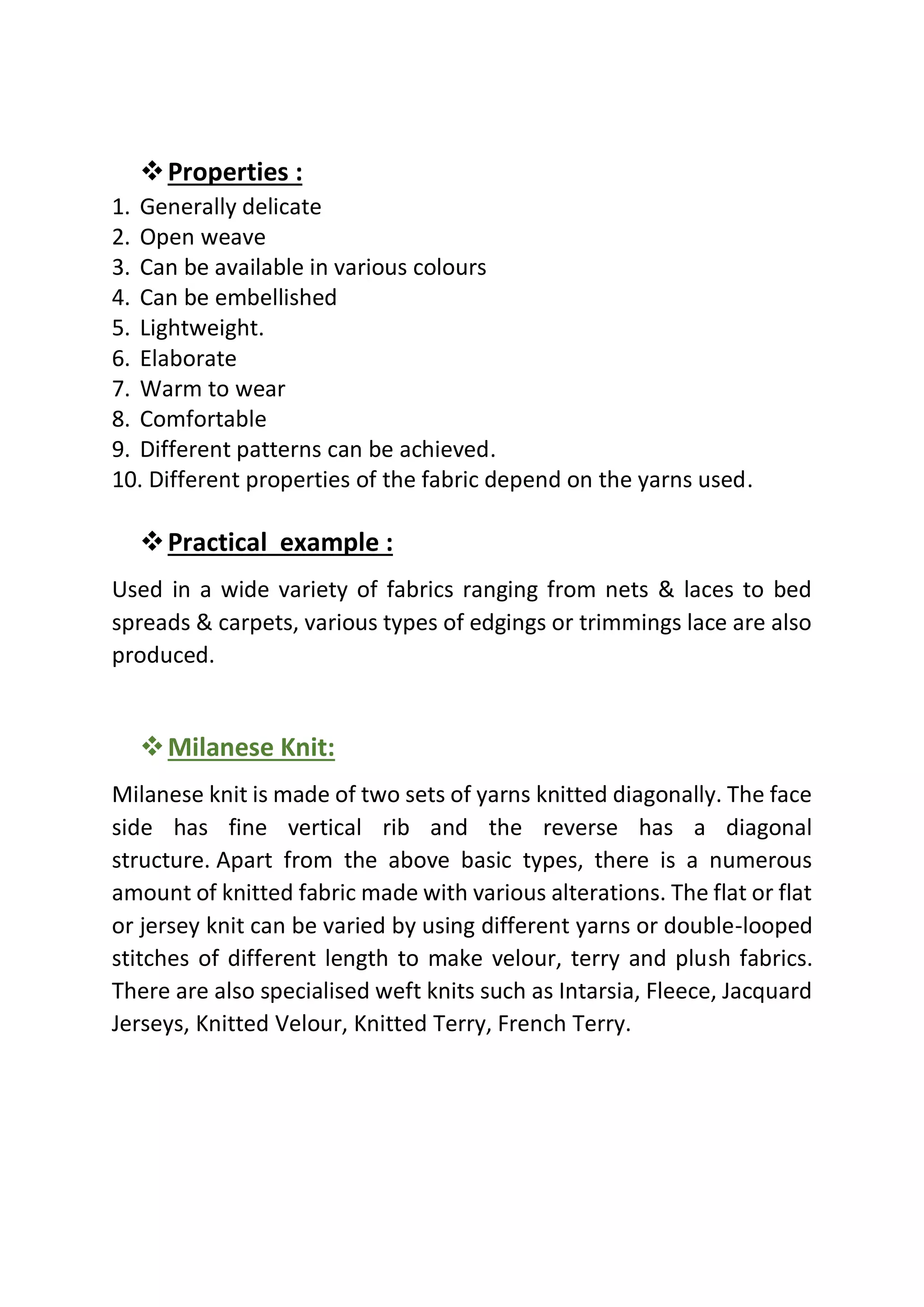 ❖Properties :
1. Generally delicate
2. Open weave
3. Can be available in various colours
4. Can be embellished
5. Lightweight.
6. Elaborate
7. Warm to wear
8. Comfortable
9. Different patterns can be achieved.
10. Different properties of the fabric depend on the yarns used.
❖Practical example :
Used in a wide variety of fabrics ranging from nets & laces to bed
spreads & carpets, various types of edgings or trimmings lace are also
produced.
❖Milanese Knit:
Milanese knit is made of two sets of yarns knitted diagonally. The face
side has fine vertical rib and the reverse has a diagonal
structure. Apart from the above basic types, there is a numerous
amount of knitted fabric made with various alterations. The flat or flat
or jersey knit can be varied by using different yarns or double-looped
stitches of different length to make velour, terry and plush fabrics.
There are also specialised weft knits such as Intarsia, Fleece, Jacquard
Jerseys, Knitted Velour, Knitted Terry, French Terry.
 