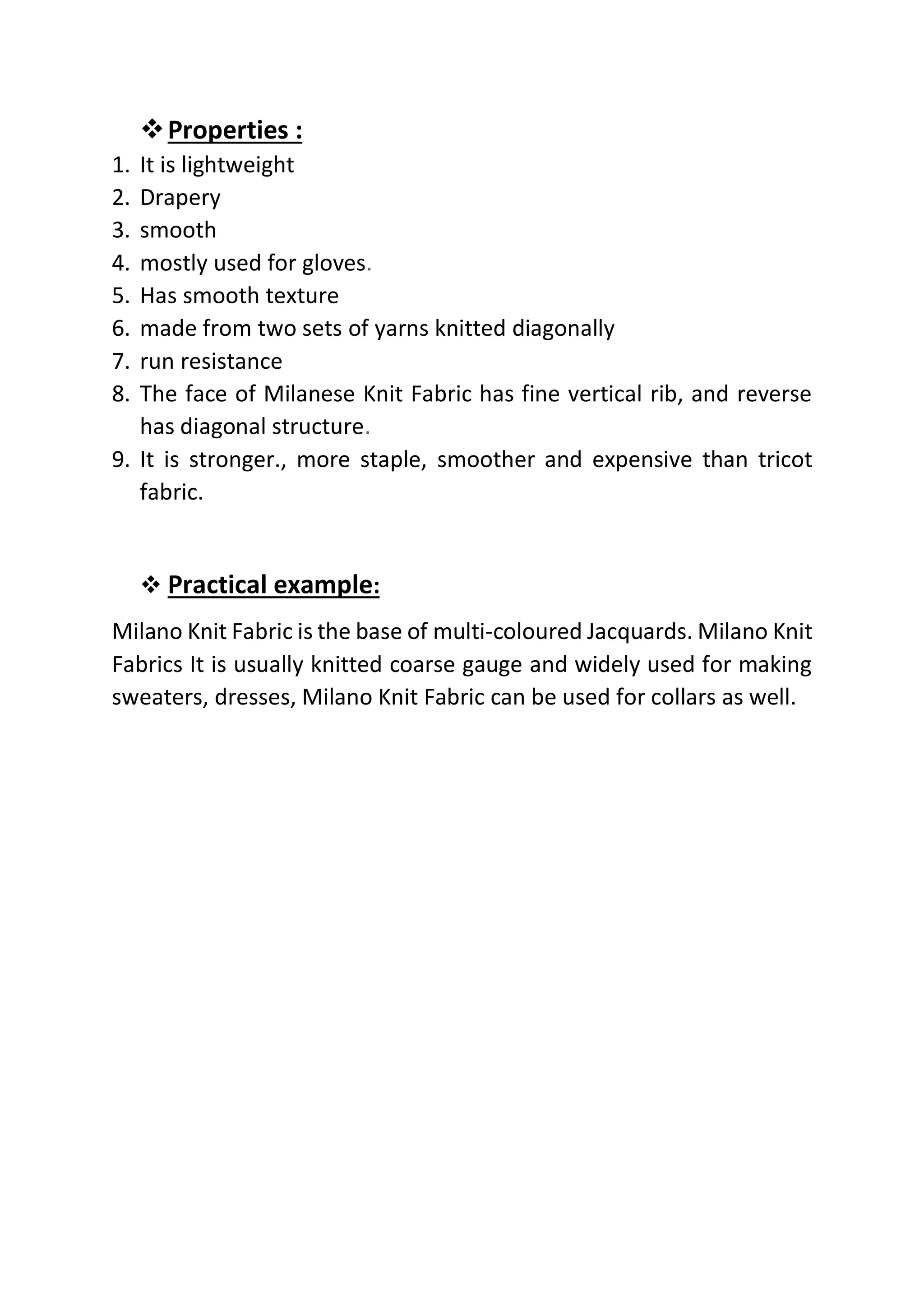 ❖Properties :
1. It is lightweight
2. Drapery
3. smooth
4. mostly used for gloves.
5. Has smooth texture
6. made from two sets of yarns knitted diagonally
7. run resistance
8. The face of Milanese Knit Fabric has fine vertical rib, and reverse
has diagonal structure.
9. It is stronger., more staple, smoother and expensive than tricot
fabric.
❖ Practical example:
Milano Knit Fabric is the base of multi-coloured Jacquards. Milano Knit
Fabrics It is usually knitted coarse gauge and widely used for making
sweaters, dresses, Milano Knit Fabric can be used for collars as well.
 