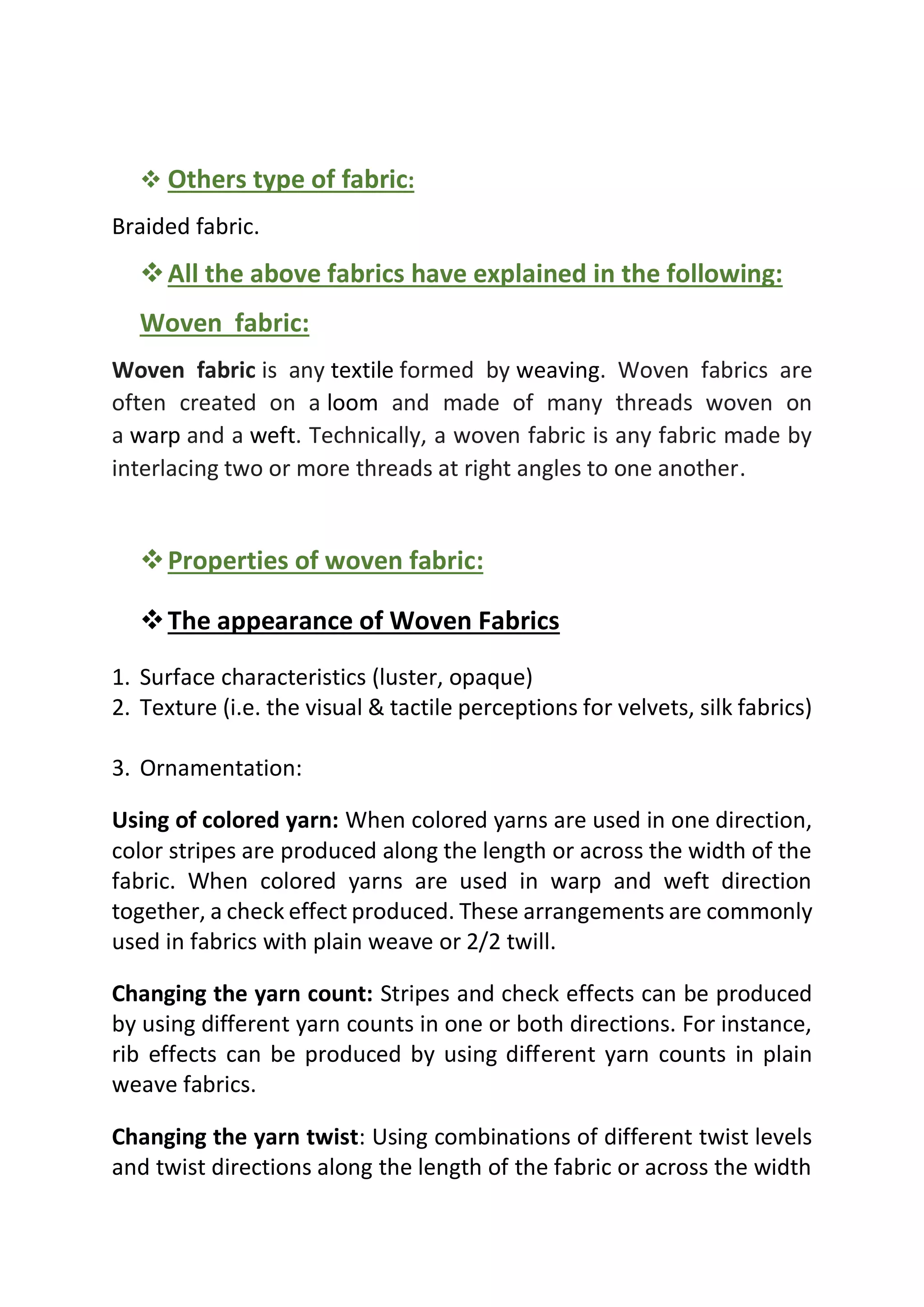 ❖ Others type of fabric:
Braided fabric.
❖All the above fabrics have explained in the following:
Woven fabric:
Woven fabric is any textile formed by weaving. Woven fabrics are
often created on a loom and made of many threads woven on
a warp and a weft. Technically, a woven fabric is any fabric made by
interlacing two or more threads at right angles to one another.
❖Properties of woven fabric:
❖The appearance of Woven Fabrics
1. Surface characteristics (luster, opaque)
2. Texture (i.e. the visual & tactile perceptions for velvets, silk fabrics)
3. Ornamentation:
Using of colored yarn: When colored yarns are used in one direction,
color stripes are produced along the length or across the width of the
fabric. When colored yarns are used in warp and weft direction
together, a check effect produced. These arrangements are commonly
used in fabrics with plain weave or 2/2 twill.
Changing the yarn count: Stripes and check effects can be produced
by using different yarn counts in one or both directions. For instance,
rib effects can be produced by using different yarn counts in plain
weave fabrics.
Changing the yarn twist: Using combinations of different twist levels
and twist directions along the length of the fabric or across the width
 