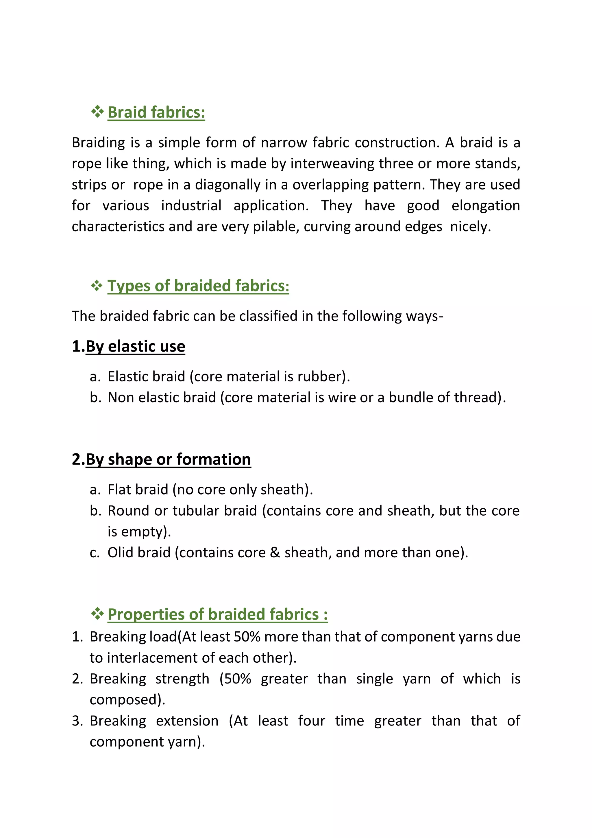 ❖Braid fabrics:
Braiding is a simple form of narrow fabric construction. A braid is a
rope like thing, which is made by interweaving three or more stands,
strips or rope in a diagonally in a overlapping pattern. They are used
for various industrial application. They have good elongation
characteristics and are very pilable, curving around edges nicely.
❖ Types of braided fabrics:
The braided fabric can be classified in the following ways-
1.By elastic use
a. Elastic braid (core material is rubber).
b. Non elastic braid (core material is wire or a bundle of thread).
2.By shape or formation
a. Flat braid (no core only sheath).
b. Round or tubular braid (contains core and sheath, but the core
is empty).
c. Olid braid (contains core & sheath, and more than one).
❖Properties of braided fabrics :
1. Breaking load(At least 50% more than that of component yarns due
to interlacement of each other).
2. Breaking strength (50% greater than single yarn of which is
composed).
3. Breaking extension (At least four time greater than that of
component yarn).
 