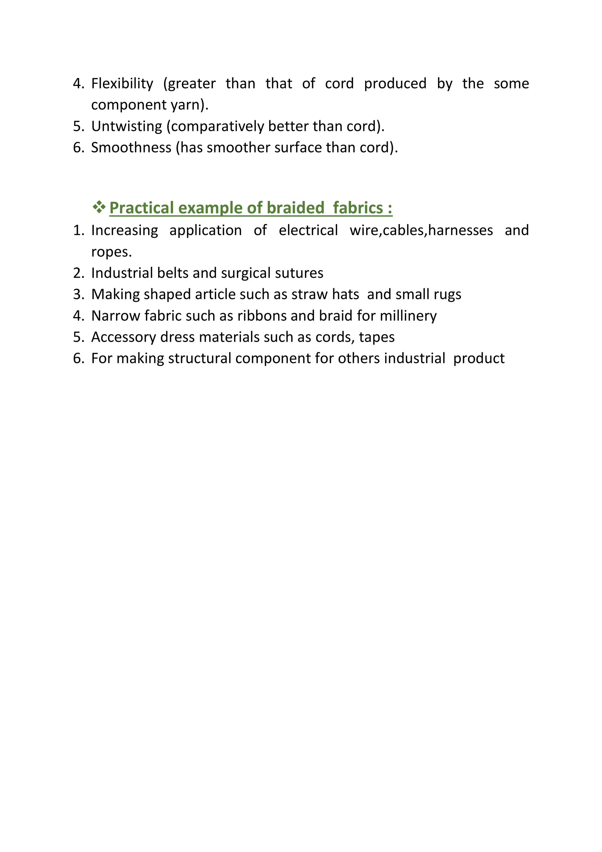 4. Flexibility (greater than that of cord produced by the some
component yarn).
5. Untwisting (comparatively better than cord).
6. Smoothness (has smoother surface than cord).
❖Practical example of braided fabrics :
1. Increasing application of electrical wire,cables,harnesses and
ropes.
2. Industrial belts and surgical sutures
3. Making shaped article such as straw hats and small rugs
4. Narrow fabric such as ribbons and braid for millinery
5. Accessory dress materials such as cords, tapes
6. For making structural component for others industrial product
 