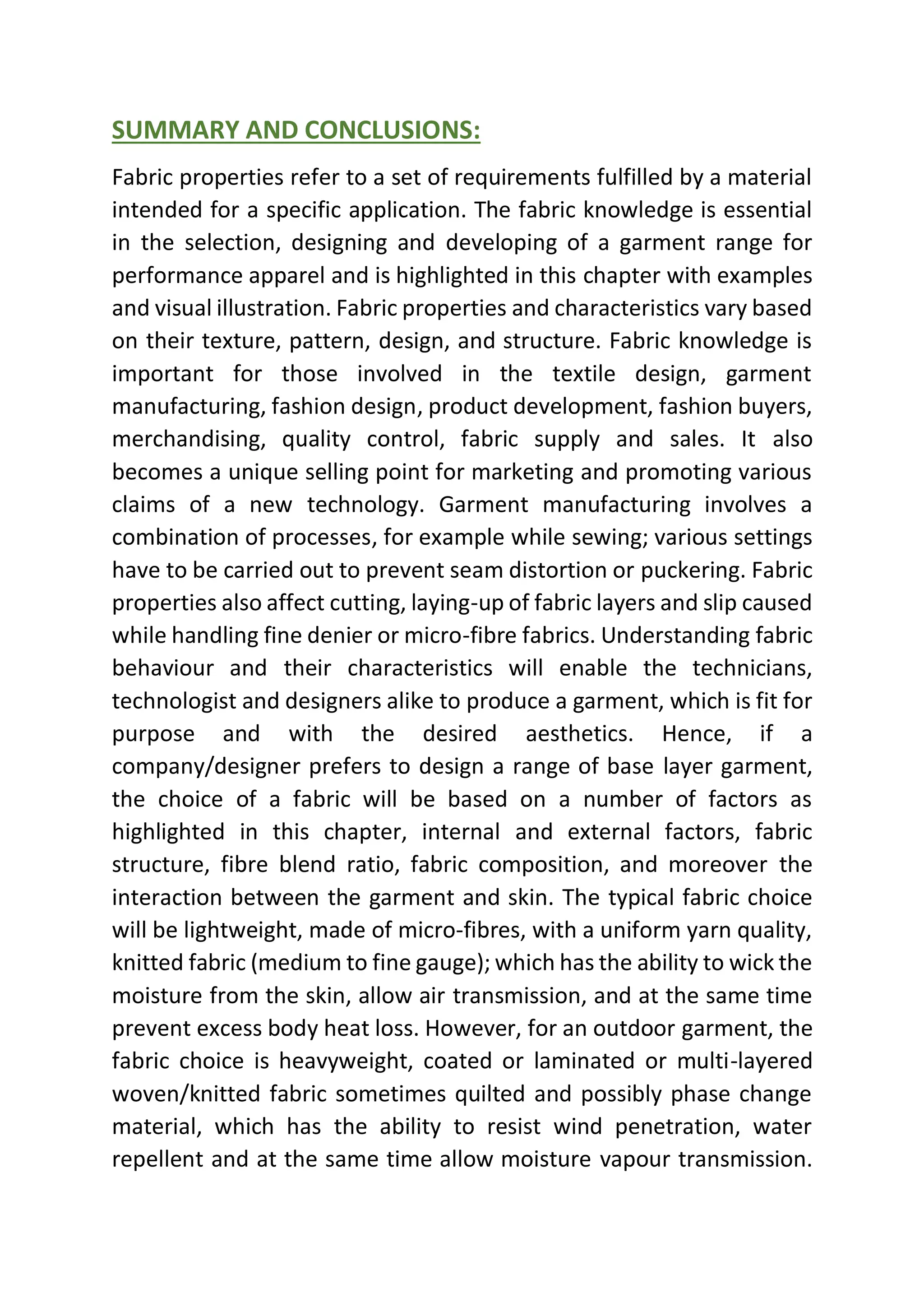 SUMMARY AND CONCLUSIONS:
Fabric properties refer to a set of requirements fulfilled by a material
intended for a specific application. The fabric knowledge is essential
in the selection, designing and developing of a garment range for
performance apparel and is highlighted in this chapter with examples
and visual illustration. Fabric properties and characteristics vary based
on their texture, pattern, design, and structure. Fabric knowledge is
important for those involved in the textile design, garment
manufacturing, fashion design, product development, fashion buyers,
merchandising, quality control, fabric supply and sales. It also
becomes a unique selling point for marketing and promoting various
claims of a new technology. Garment manufacturing involves a
combination of processes, for example while sewing; various settings
have to be carried out to prevent seam distortion or puckering. Fabric
properties also affect cutting, laying-up of fabric layers and slip caused
while handling fine denier or micro-fibre fabrics. Understanding fabric
behaviour and their characteristics will enable the technicians,
technologist and designers alike to produce a garment, which is fit for
purpose and with the desired aesthetics. Hence, if a
company/designer prefers to design a range of base layer garment,
the choice of a fabric will be based on a number of factors as
highlighted in this chapter, internal and external factors, fabric
structure, fibre blend ratio, fabric composition, and moreover the
interaction between the garment and skin. The typical fabric choice
will be lightweight, made of micro-fibres, with a uniform yarn quality,
knitted fabric (medium to fine gauge); which has the ability to wick the
moisture from the skin, allow air transmission, and at the same time
prevent excess body heat loss. However, for an outdoor garment, the
fabric choice is heavyweight, coated or laminated or multi-layered
woven/knitted fabric sometimes quilted and possibly phase change
material, which has the ability to resist wind penetration, water
repellent and at the same time allow moisture vapour transmission.
 