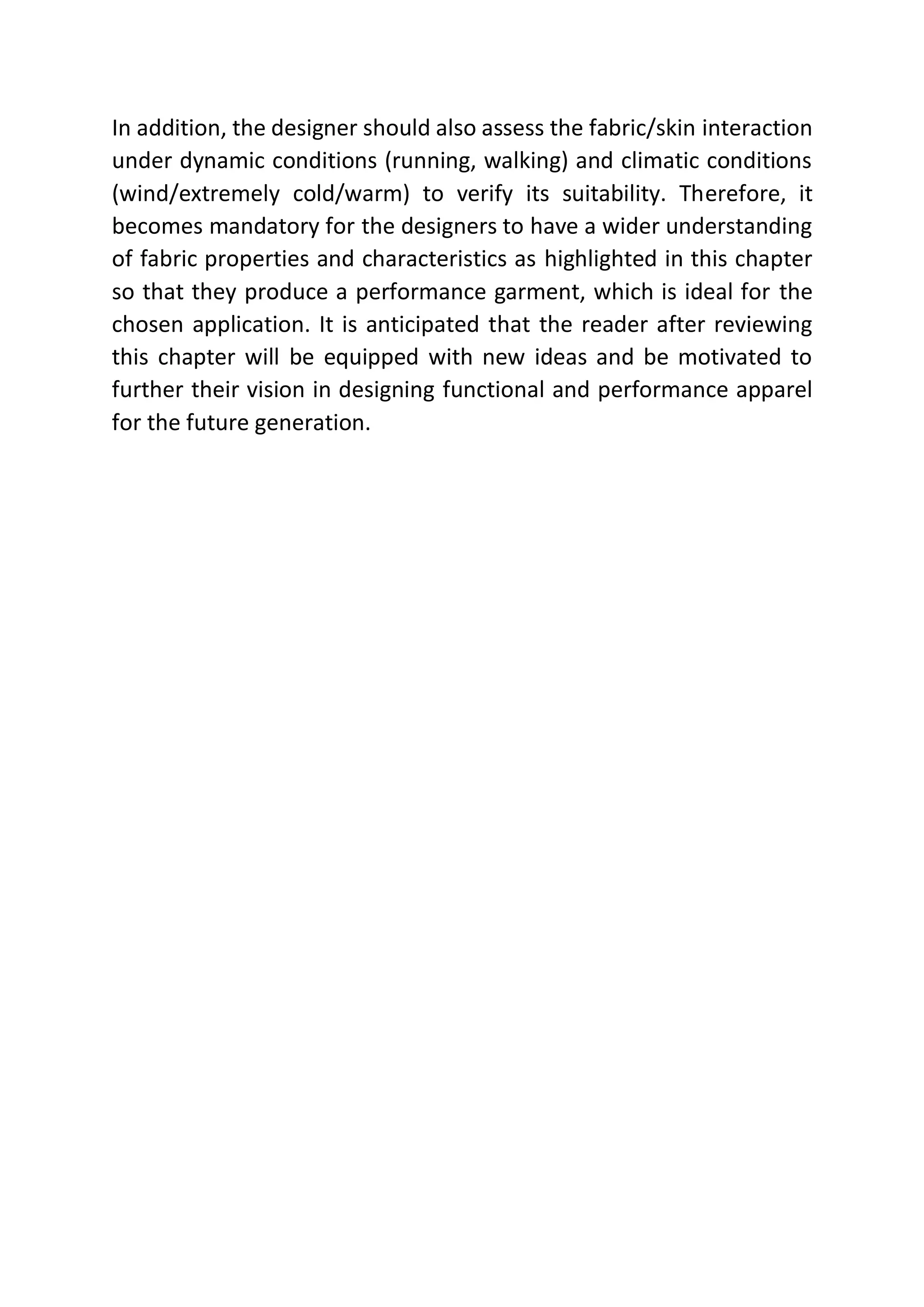 In addition, the designer should also assess the fabric/skin interaction
under dynamic conditions (running, walking) and climatic conditions
(wind/extremely cold/warm) to verify its suitability. Therefore, it
becomes mandatory for the designers to have a wider understanding
of fabric properties and characteristics as highlighted in this chapter
so that they produce a performance garment, which is ideal for the
chosen application. It is anticipated that the reader after reviewing
this chapter will be equipped with new ideas and be motivated to
further their vision in designing functional and performance apparel
for the future generation.
 