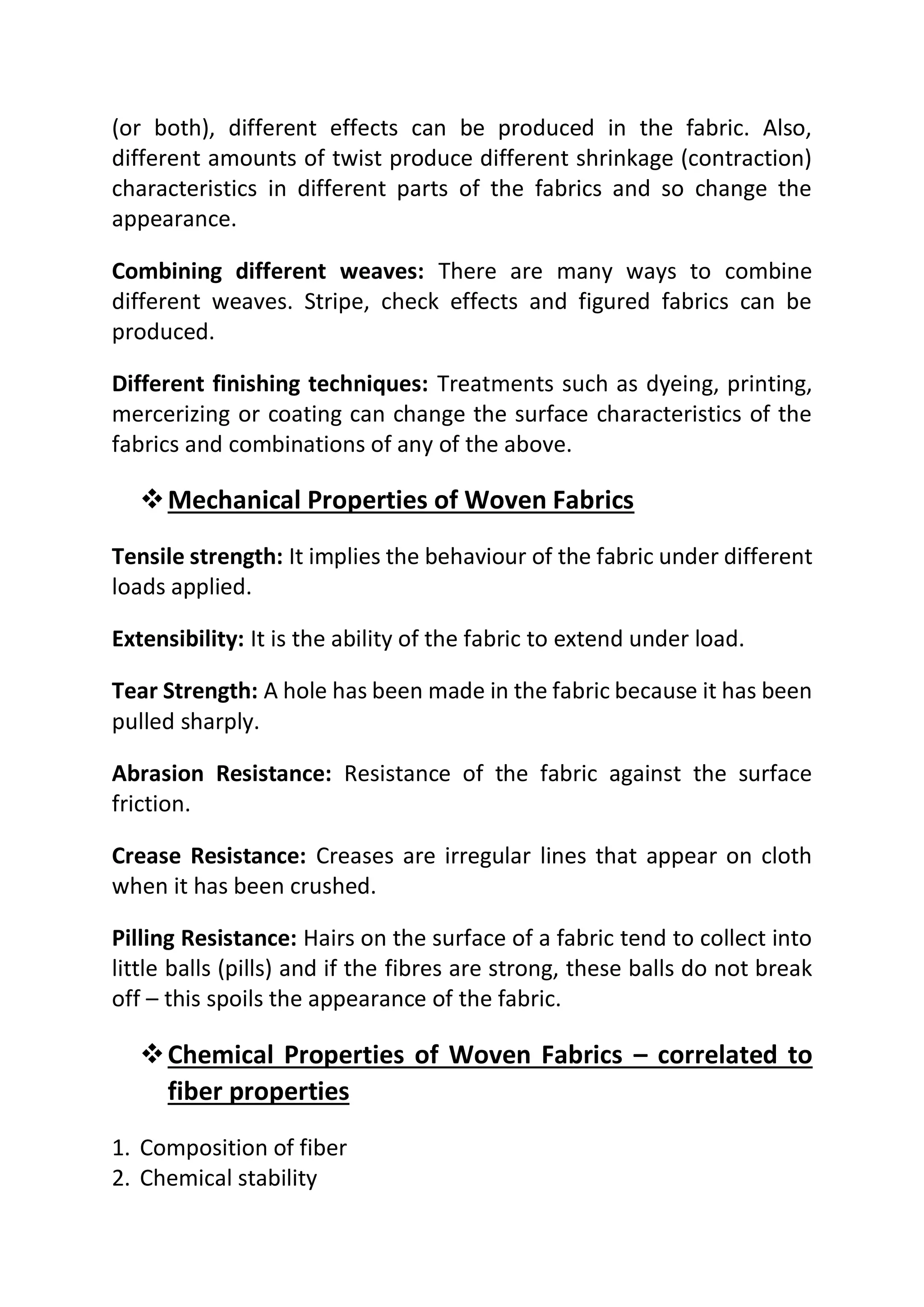 (or both), different effects can be produced in the fabric. Also,
different amounts of twist produce different shrinkage (contraction)
characteristics in different parts of the fabrics and so change the
appearance.
Combining different weaves: There are many ways to combine
different weaves. Stripe, check effects and figured fabrics can be
produced.
Different finishing techniques: Treatments such as dyeing, printing,
mercerizing or coating can change the surface characteristics of the
fabrics and combinations of any of the above.
❖Mechanical Properties of Woven Fabrics
Tensile strength: It implies the behaviour of the fabric under different
loads applied.
Extensibility: It is the ability of the fabric to extend under load.
Tear Strength: A hole has been made in the fabric because it has been
pulled sharply.
Abrasion Resistance: Resistance of the fabric against the surface
friction.
Crease Resistance: Creases are irregular lines that appear on cloth
when it has been crushed.
Pilling Resistance: Hairs on the surface of a fabric tend to collect into
little balls (pills) and if the fibres are strong, these balls do not break
off – this spoils the appearance of the fabric.
❖Chemical Properties of Woven Fabrics – correlated to
fiber properties
1. Composition of fiber
2. Chemical stability
 