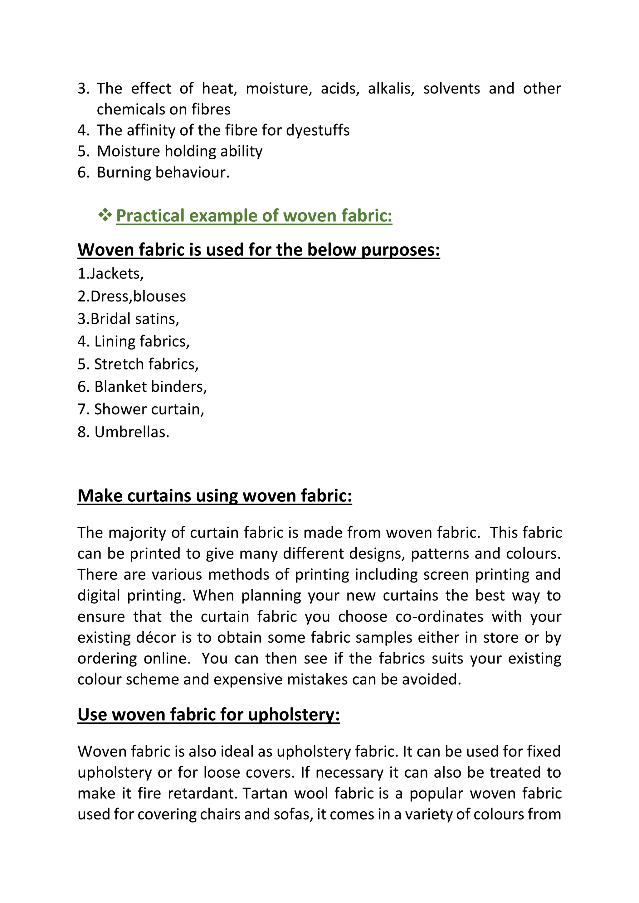 3. The effect of heat, moisture, acids, alkalis, solvents and other
chemicals on fibres
4. The affinity of the fibre for dyestuffs
5. Moisture holding ability
6. Burning behaviour.
❖Practical example of woven fabric:
Woven fabric is used for the below purposes:
1.Jackets,
2.Dress,blouses
3.Bridal satins,
4. Lining fabrics,
5. Stretch fabrics,
6. Blanket binders,
7. Shower curtain,
8. Umbrellas.
Make curtains using woven fabric:
The majority of curtain fabric is made from woven fabric. This fabric
can be printed to give many different designs, patterns and colours.
There are various methods of printing including screen printing and
digital printing. When planning your new curtains the best way to
ensure that the curtain fabric you choose co-ordinates with your
existing décor is to obtain some fabric samples either in store or by
ordering online. You can then see if the fabrics suits your existing
colour scheme and expensive mistakes can be avoided.
Use woven fabric for upholstery:
Woven fabric is also ideal as upholstery fabric. It can be used for fixed
upholstery or for loose covers. If necessary it can also be treated to
make it fire retardant. Tartan wool fabric is a popular woven fabric
used for covering chairs and sofas, it comes in a variety of colours from
 