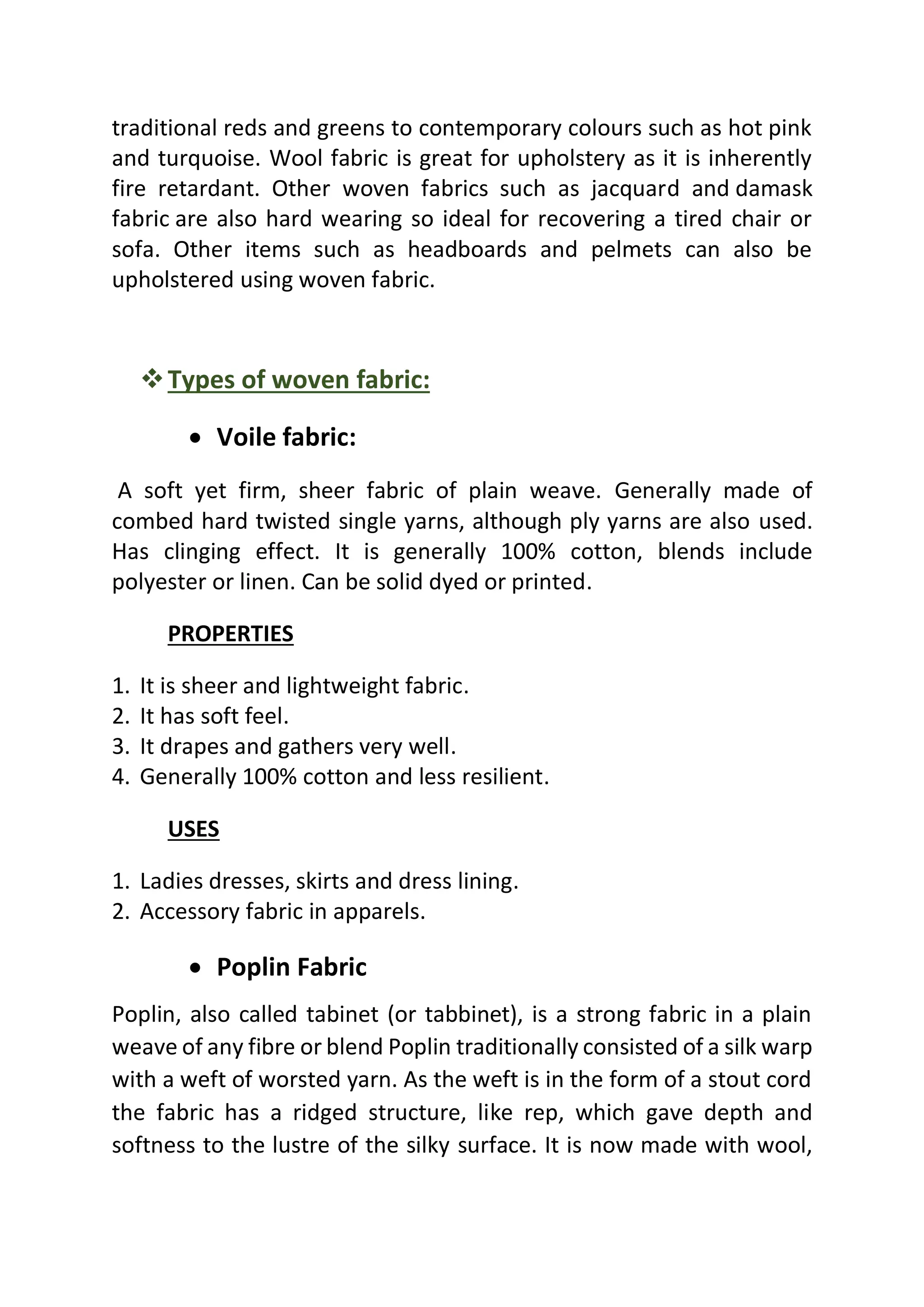 traditional reds and greens to contemporary colours such as hot pink
and turquoise. Wool fabric is great for upholstery as it is inherently
fire retardant. Other woven fabrics such as jacquard and damask
fabric are also hard wearing so ideal for recovering a tired chair or
sofa. Other items such as headboards and pelmets can also be
upholstered using woven fabric.
❖Types of woven fabric:
• Voile fabric:
A soft yet firm, sheer fabric of plain weave. Generally made of
combed hard twisted single yarns, although ply yarns are also used.
Has clinging effect. It is generally 100% cotton, blends include
polyester or linen. Can be solid dyed or printed.
PROPERTIES
1. It is sheer and lightweight fabric.
2. It has soft feel.
3. It drapes and gathers very well.
4. Generally 100% cotton and less resilient.
USES
1. Ladies dresses, skirts and dress lining.
2. Accessory fabric in apparels.
• Poplin Fabric
Poplin, also called tabinet (or tabbinet), is a strong fabric in a plain
weave of any fibre or blend Poplin traditionally consisted of a silk warp
with a weft of worsted yarn. As the weft is in the form of a stout cord
the fabric has a ridged structure, like rep, which gave depth and
softness to the lustre of the silky surface. It is now made with wool,
 