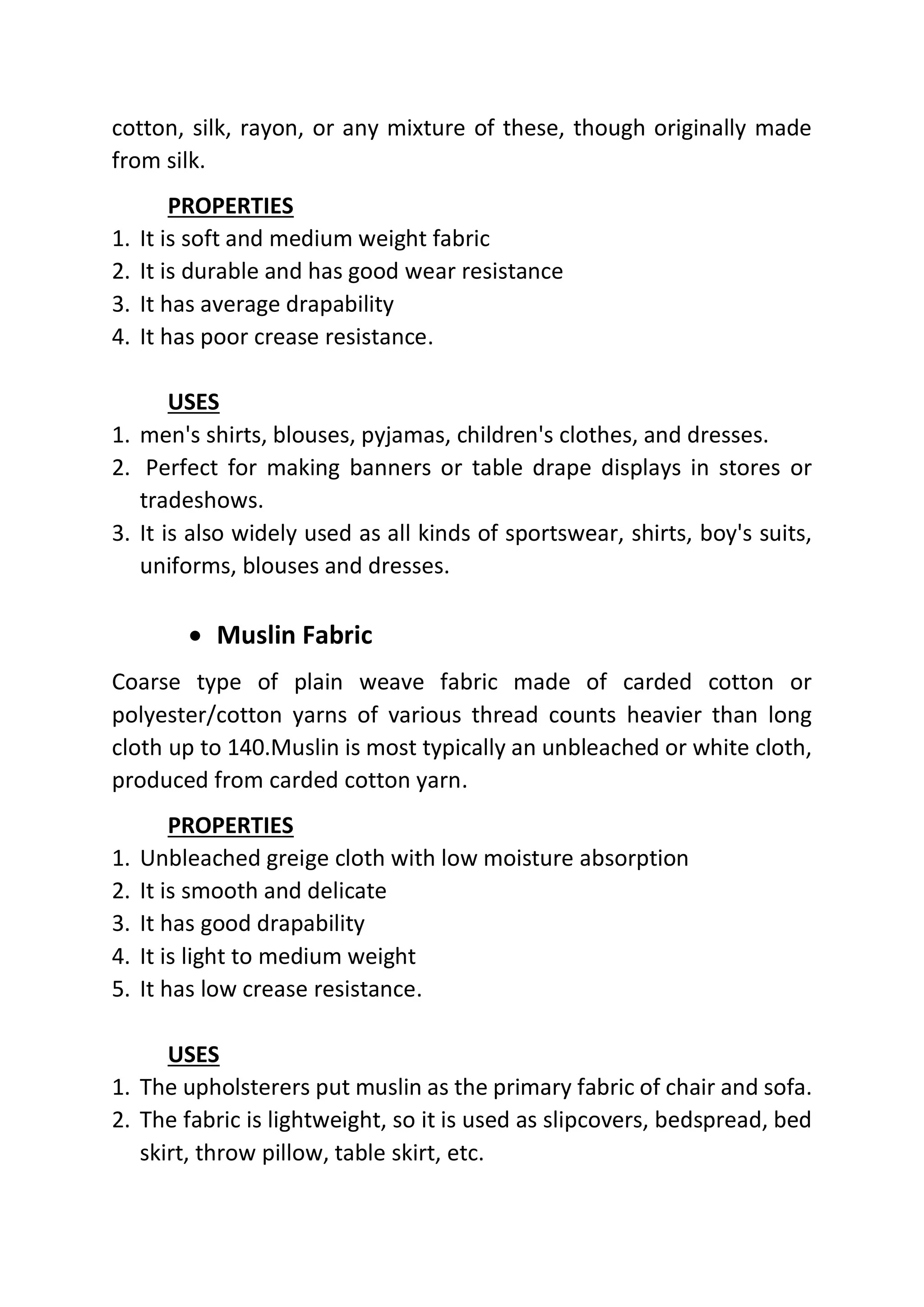cotton, silk, rayon, or any mixture of these, though originally made
from silk.
PROPERTIES
1. It is soft and medium weight fabric
2. It is durable and has good wear resistance
3. It has average drapability
4. It has poor crease resistance.
USES
1. men's shirts, blouses, pyjamas, children's clothes, and dresses.
2. Perfect for making banners or table drape displays in stores or
tradeshows.
3. It is also widely used as all kinds of sportswear, shirts, boy's suits,
uniforms, blouses and dresses.
• Muslin Fabric
Coarse type of plain weave fabric made of carded cotton or
polyester/cotton yarns of various thread counts heavier than long
cloth up to 140.Muslin is most typically an unbleached or white cloth,
produced from carded cotton yarn.
PROPERTIES
1. Unbleached greige cloth with low moisture absorption
2. It is smooth and delicate
3. It has good drapability
4. It is light to medium weight
5. It has low crease resistance.
USES
1. The upholsterers put muslin as the primary fabric of chair and sofa.
2. The fabric is lightweight, so it is used as slipcovers, bedspread, bed
skirt, throw pillow, table skirt, etc.
 