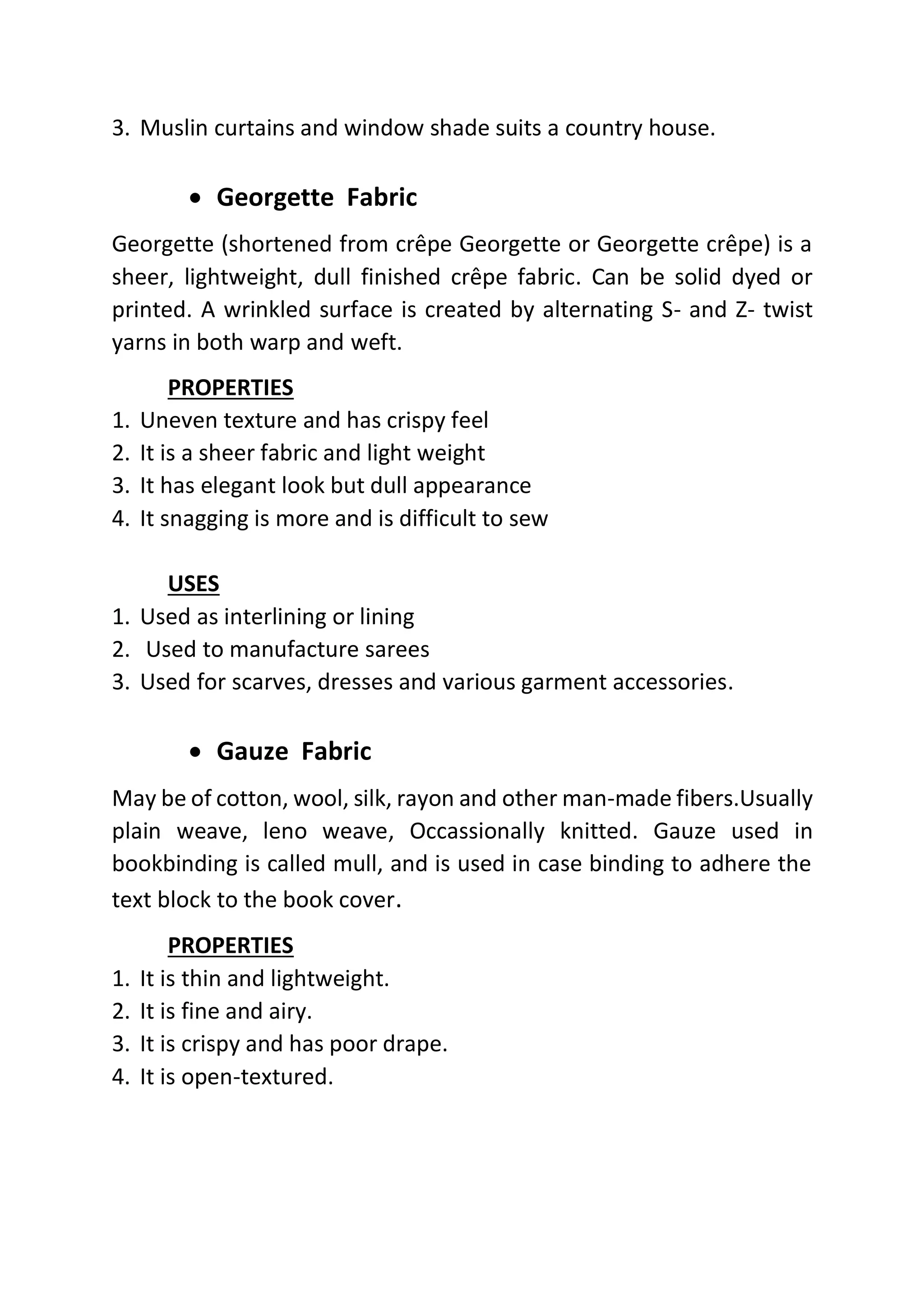 3. Muslin curtains and window shade suits a country house.
• Georgette Fabric
Georgette (shortened from crêpe Georgette or Georgette crêpe) is a
sheer, lightweight, dull finished crêpe fabric. Can be solid dyed or
printed. A wrinkled surface is created by alternating S- and Z- twist
yarns in both warp and weft.
PROPERTIES
1. Uneven texture and has crispy feel
2. It is a sheer fabric and light weight
3. It has elegant look but dull appearance
4. It snagging is more and is difficult to sew
USES
1. Used as interlining or lining
2. Used to manufacture sarees
3. Used for scarves, dresses and various garment accessories.
• Gauze Fabric
May be of cotton, wool, silk, rayon and other man-made fibers.Usually
plain weave, leno weave, Occassionally knitted. Gauze used in
bookbinding is called mull, and is used in case binding to adhere the
text block to the book cover.
PROPERTIES
1. It is thin and lightweight.
2. It is fine and airy.
3. It is crispy and has poor drape.
4. It is open-textured.
 