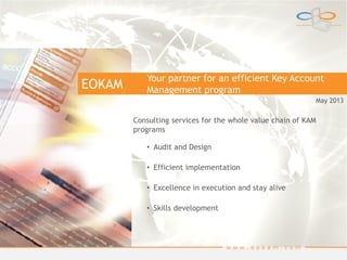 EOKAM
w w w . e o k a m . c o m
Your partner for an efficient Key Account
Management program
Consulting services for the whole value chain of KAM
programs
• Audit and Design
• Efficient implementation
• Excellence in execution and stay alive
• Skills development
May 2013
 