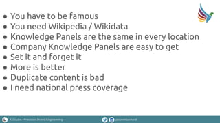 Kalicube - Precision Brand Engineering jasonmbarnard
● You have to be famous
● You need Wikipedia / Wikidata
● Knowledge Panels are the same in every location
● Company Knowledge Panels are easy to get
● Set it and forget it
● More is better
● Duplicate content is bad
● I need national press coverage
 