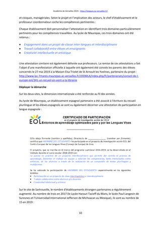Académie de Versailles 2019 - https://langues.ac-versailles.fr/
10
et civiques, managériales. Selon le projet et l’implication des acteurs, le chef d’établissement et le
professeur coordonnateur coche les compétences pertinentes :
Chaque établissement doit personnaliser l’attestation en identifiant trois domaines particulièrement
pertinents pour les compétences travaillées. Au lycée de Maurepas, ces trois domaines ont été
retenus :
 Engagement dans un projet de classe inter-langues et interdisciplinaire
 Travail collaboratif entre élèves et enseignants
 Créativité intellectuelle et artistique
Une attestation similaire est également délivrée aux professeurs. La remise de ces attestations a fait
l’objet d’une manifestation officielle à laquelle ont également été conviés les parents des élèves
concernés le 27 mai 2019 à la Maison Elsa Triolet de St Arnoult les Yvelines, partenaire du projet :
http://www.lyc-7mares-maurepas.ac-versailles.fr/JOOMLA/index.php/fr/partenariats/conseil-de-l-
europe-eol/341-un-recueil-en-vent-a-la-librairie
Déployer la démarche
Sur les deux sites, la dimension internationale a été renforcée au fil des années.
Au lycée de Maurepas, un établissement espagnol partenaire a été associé à l’écriture du recueil
plurilingue et les élèves espagnols se sont vu également décerner une attestation de participation en
langue espagnole :
Sur le site de Sartrouville, le nombre d’établissements étrangers partenaires a régulièrement
augmenté. Au nombre de trois en 2017 (le Lycée Haroun Tazieff du Mans, le lycée Paul Langevin de
Suresnes et l’Universidad International Jefferson de Michoacan au Mexique), ils sont au nombre de
15 en 2019 :
 