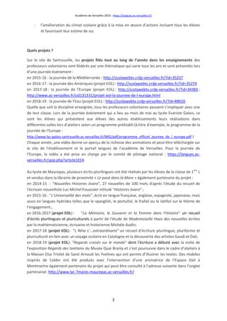 Académie de Versailles 2019 - https://langues.ac-versailles.fr/
2
- l’amélioration du climat scolaire grâce à la mise en œuvre d’actions incluant tous les élèves
et favorisant leur estime de soi.
Quels projets ?
Sur le site de Sartrouville, les projets filés tout au long de l’année dans les enseignements des
professeurs volontaires sont fédérés par une thématique qui varie tous les ans et sont présentés lors
d’une journée événement :
en 2015-16 : la journée de la Méditerranée : http://scolawebtv.crdp-versailles.fr/?id=35257
en 2016-17 : la journée des Amériques (projet EOL) : http://scolawebtv.crdp-versailles.fr/?id=35274
en 2017-18 : la journée de l’Europe (projet EOL) : http://scolawebtv.crdp-versailles.fr/?id=34383 ;
http://www.ac-versailles.fr/cid131331/projet-eol-la-journee-de-l-europe.html
en 2018-19 : la journée de l’Eau (projet EOL) : http://scolawebtv.crdp-versailles.fr/?id=48910.
Quelle que soit la discipline enseignée, tous les professeurs volontaires peuvent s’impliquer avec une
de leur classe. Lors de la journée événement qui a lieu au mois de mai au lycée Evariste Galois, ce
sont les élèves qui présentent aux élèves des autres établissements leurs réalisations dans
différentes salles lors d’ateliers selon un programme préétabli (à titre d’exemple, le programme de la
journée de l’Europe :
http://www.lyc-galois-sartrouville.ac-versailles.fr/IMG/pdf/programme_officiel_journee_de_l_europe.pdf )
Chaque année, une vidéo donne un aperçu de la richesse des animations et peut être téléchargée sur
le site de l’établissement et le portail langues de l’académie de Versailles. Pour la journée de
l’Europe, la vidéo a été prise en charge par le comité de pilotage national : https://langues.ac-
versailles.fr/spip.php?article1014.
Au lycée de Maurepas, plusieurs écrits plurilingues ont été réalisés par les élèves de la classe de 1ère
L
et vendus dans la librairie de proximité « Le pavé dans la Mare » également partenaire du projet :
en 2014-15 : "Nouvelles Histoires Jivaro", 27 nouvelles de 100 mots d'après l'étude du recueil de
l'écrivain nouvelliste Luc-Michel Fouassier intitulé "Histoires Jivaro" ;
en 2015-16 : "L'Universalité des mots", écrit en langue française, anglaise, espagnole, japonaise, mais
aussi en langues hybrides telles que le spanglish, le portuñol, le frañol ou le latiñol sur le thème de
l'engagement ;
en 2016-2017 (projet EOL) : "La Mémoire, le Souvenir et la Femme dans l'Histoire" un recueil
d’écrits plurilingues et pluriculturels à partir de l'étude de Mademoiselle Haas des nouvelles écrites
par la mathématicienne, écrivaine et historienne Michèle Audin;
en 2017-18 (projet EOL): "L Rêve L’…extraordinaire" un recueil d’écriture plurilingue, pluriforme et
pluriculturel en lien avec un voyage scolaire en Catalogne et la découverte des artistes Gaudi et Dali;
en 2018-19 (projet EOL): "Regards croisés sur le monde" dont l’écriture a débuté avec la visite de
l'exposition Regards des lointains du Musée Quai Branly et s’est poursuivie dans le cadre d’ateliers à
la Maison Elsa Triolet de Saint Arnoult les Yvelines qui ont permis d’illustrer les textes. Des mobiles
inspirés de Calder ont été produits avec l’intervention d’une animatrice de l’Espace Dalí à
Montmartre également partenaire du projet qui peut être consulté à l’adresse suivante dans l’onglet
partenariat: http://www.lyc-7mares-maurepas.ac-versailles.fr/
 