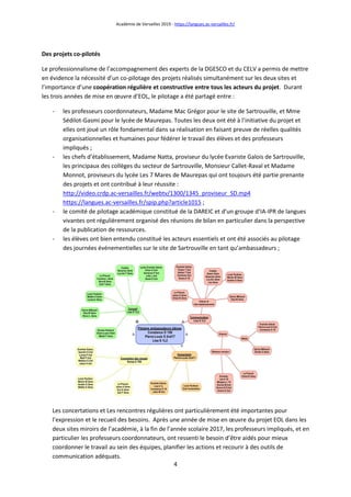 Académie de Versailles 2019 - https://langues.ac-versailles.fr/
4
Des projets co-pilotés
Le professionnalisme de l’accompagnement des experts de la DGESCO et du CELV a permis de mettre
en évidence la nécessité d’un co-pilotage des projets réalisés simultanément sur les deux sites et
l’importance d’une coopération régulière et constructive entre tous les acteurs du projet. Durant
les trois années de mise en œuvre d’EOL, le pilotage a été partagé entre :
- les professeurs coordonnateurs, Madame Mac Grégor pour le site de Sartrouville, et Mme
Sédilot-Gasmi pour le lycée de Maurepas. Toutes les deux ont été à l’initiative du projet et
elles ont joué un rôle fondamental dans sa réalisation en faisant preuve de réelles qualités
organisationnelles et humaines pour fédérer le travail des élèves et des professeurs
impliqués ;
- les chefs d’établissement, Madame Natta, proviseur du lycée Evariste Galois de Sartrouville,
les principaux des collèges du secteur de Sartrouville, Monsieur Callet-Raval et Madame
Monnot, proviseurs du lycée Les 7 Mares de Maurepas qui ont toujours été partie prenante
des projets et ont contribué à leur réussite :
http://video.crdp.ac-versailles.fr/webtv/1300/1345_proviseur_SD.mp4
https://langues.ac-versailles.fr/spip.php?article1015 ;
- le comité de pilotage académique constitué de la DAREIC et d’un groupe d’IA-IPR de langues
vivantes ont régulièrement organisé des réunions de bilan en particulier dans la perspective
de la publication de ressources.
- les élèves ont bien entendu constitué les acteurs essentiels et ont été associés au pilotage
des journées événementielles sur le site de Sartrouville en tant qu’ambassadeurs ;
Les concertations et Les rencontres régulières ont particulièrement été importantes pour
l’expression et le recueil des besoins. Après une année de mise en œuvre du projet EOL dans les
deux sites miroirs de l’académie, à la fin de l’année scolaire 2017, les professeurs impliqués, et en
particulier les professeurs coordonnateurs, ont ressenti le besoin d’être aidés pour mieux
coordonner le travail au sein des équipes, planifier les actions et recourir à des outils de
communication adéquats.
 