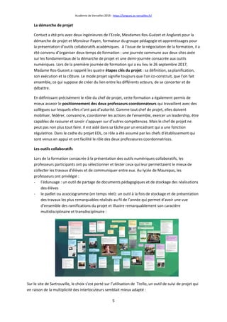 Académie de Versailles 2019 - https://langues.ac-versailles.fr/
5
La démarche de projet
Contact a été pris avec deux ingénieures de l’Ecole, Mesdames Ros-Guézet et Anglaret pour la
démarche de projet et Monsieur Payen, formateur du groupe pédagogie et apprentissages pour
la présentation d’outils collaboratifs académiques. A l’issue de la négociation de la formation, il a
été convenu d’organiser deux temps de formation : une journée commune aux deux sites axée
sur les fondamentaux de la démarche de projet et une demi-journée consacrée aux outils
numériques. Lors de la première journée de formation qui a eu lieu le 26 septembre 2017,
Madame Ros-Guezet a rappelé les quatre étapes clés du projet : sa définition, sa planification,
son exécution et la clôture. Le mode projet signifie toujours que l’on co-construit, que l’on fait
ensemble, ce qui suppose de créer du lien entre les différents acteurs, de se concerter et de
débattre.
En définissant précisément le rôle du chef de projet, cette formation a également permis de
mieux asseoir le positionnement des deux professeurs coordonnateurs qui travaillent avec des
collègues sur lesquels elles n’ont pas d’autorité. Comme tout chef de projet, elles doivent
mobiliser, fédérer, convaincre, coordonner les actions de l’ensemble, exercer un leadership, être
capables de rassurer et savoir s’appuyer sur d’autres compétences. Mais le chef de projet ne
peut pas non plus tout faire. Il est aidé dans sa tâche par un encadrant qui a une fonction
régulatrice. Dans le cadre du projet EOL, ce rôle a été assumé par les chefs d’établissement qui
sont venus en appui et ont facilité le rôle des deux professeures coordonnatrices.
Les outils collaboratifs
Lors de la formation consacrée à la présentation des outils numériques collaboratifs, les
professeurs participants ont pu sélectionner et tester ceux qui leur permettaient le mieux de
collecter les travaux d’élèves et de communiquer entre eux. Au lycée de Maurepas, les
professeurs ont privilégié :
- l’édunuage : un outil de partage de documents pédagogiques et de stockage des réalisations
des élèves
- le padlet ou associogramme (en temps réel): un outil à la fois de stockage et de présentation
des travaux les plus remarquables réalisés au fil de l’année qui permet d’avoir une vue
d’ensemble des ramifications du projet et illustre remarquablement son caractère
multidisciplinaire et transdisciplinaire :
Sur le site de Sartrouville, le choix s’est porté sur l’utilisation de Trello, un outil de suivi de projet qui
en raison de la multiplicité des interlocuteurs semblait mieux adapté :
 
