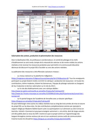 Académie de Versailles 2019 - https://langues.ac-versailles.fr/
6
Valorisation des actions, production et pérennisation des ressources
Avec la labellisation EOL, les professeurs coordonnateurs, le comité de pilotage et les chefs
d’établissement se sont rendu compte de la nécessité de valoriser et de rendre visibles les actions
réalisées et de recenser les ressources produites pour permettre à la communauté éducative
désireuse de découvrir le projet EOL d’accéder au sens des actions réalisées.
La publication des ressources a été effectuée à plusieurs niveaux :
- au niveau national sur la plateforme m@gistere :
(https://magistere.education.fr/dgesco/course/view.php?id=1741&section=8). Tous les enseignants
participant au projet étaient invités à enrichir la rubrique « production de ressources » et toutes les
contributions, même modestes, étaient les bienvenues, l'équipe de pilotage nationale se chargeant
de leur traduction et de leur valorisation sur le site du CELV ;
- sur le site des établissements avec une rubrique dédiée :
http://www.lyc-galois-sartrouville.ac-versailles.fr/spip.php?rubrique153
http://www.lyc-7mares-maurepas.ac-versailles.fr/JOOMLA/index.php/fr/partenariats/conseil-de-l-
europe-eol
- sur le portail langues de l’académie de Versailles avec un dossier spécifique :
https://langues.ac-versailles.fr/spip.php?rubrique58
On peut télécharger entre autres les vidéos réalisées tout au long des trois années de mise en œuvre
du projet EOL sur les deux sites, lire des contributions complémentaires comme par exemple le
rapport rédigé par Madame Sédilot-Gasmi suite à sa participation à un séminaire au CELV à Graz en
Autriche. Intitulé « Comment et pourquoi enseigner autrement », cet article, dont de larges extraits
ont été publiés dans la revue du CIEP, montre en quoi ce projet centré sur l’apprentissage des
langues étrangères comme vecteurs de sens et non seulement comme outils de communication
traverse toutes les disciplines https://langues.ac-versailles.fr/spip.php?article941 .
 