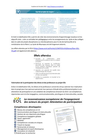 Académie de Versailles 2019 - https://langues.ac-versailles.fr/
9
En bref, la labellisation EOL a permis de créer des environnements d’apprentissage novateurs et les
objectifs visés : créer un véritable lien pédagogique entre les enseignements du lycée et des collèges
dans le cadre de projets disciplinaires ou interdisciplinaires pour le site de Sartrouville et la
revitalisation de la filière L au lycée de Maurepas ont été largement atteints.
Les effets attendus par le CELV (https://www.ecml.at/Portals/1/5MTP/Erin%20Jonas/flyer-EOL-
FR.pdf) ont également été obtenus :
Valorisation de la participation des élèves et des professeurs au projet EOL
Grâce à la labellisation EOL, les élèves et les professeurs concernés ont pu valoriser leur implication
dans le projet pour leur parcours personnel, leur parcours d’étude et/ou professionnel grâce à une
attestation de participation et une validation de compétences émanant du CELV. Les compétences
répertoriées sont à la fois langagières, communicationnelles, plurilingues et interculturelles, sociales
 