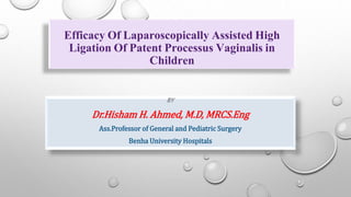 Efficacy Of Laparoscopically Assisted High
Ligation Of Patent Processus Vaginalis in
Children
BY
Dr.Hisham H. Ahmed, M.D, MRCS.Eng
Ass.Professor of General and Pediatric Surgery
Benha University Hospitals
 