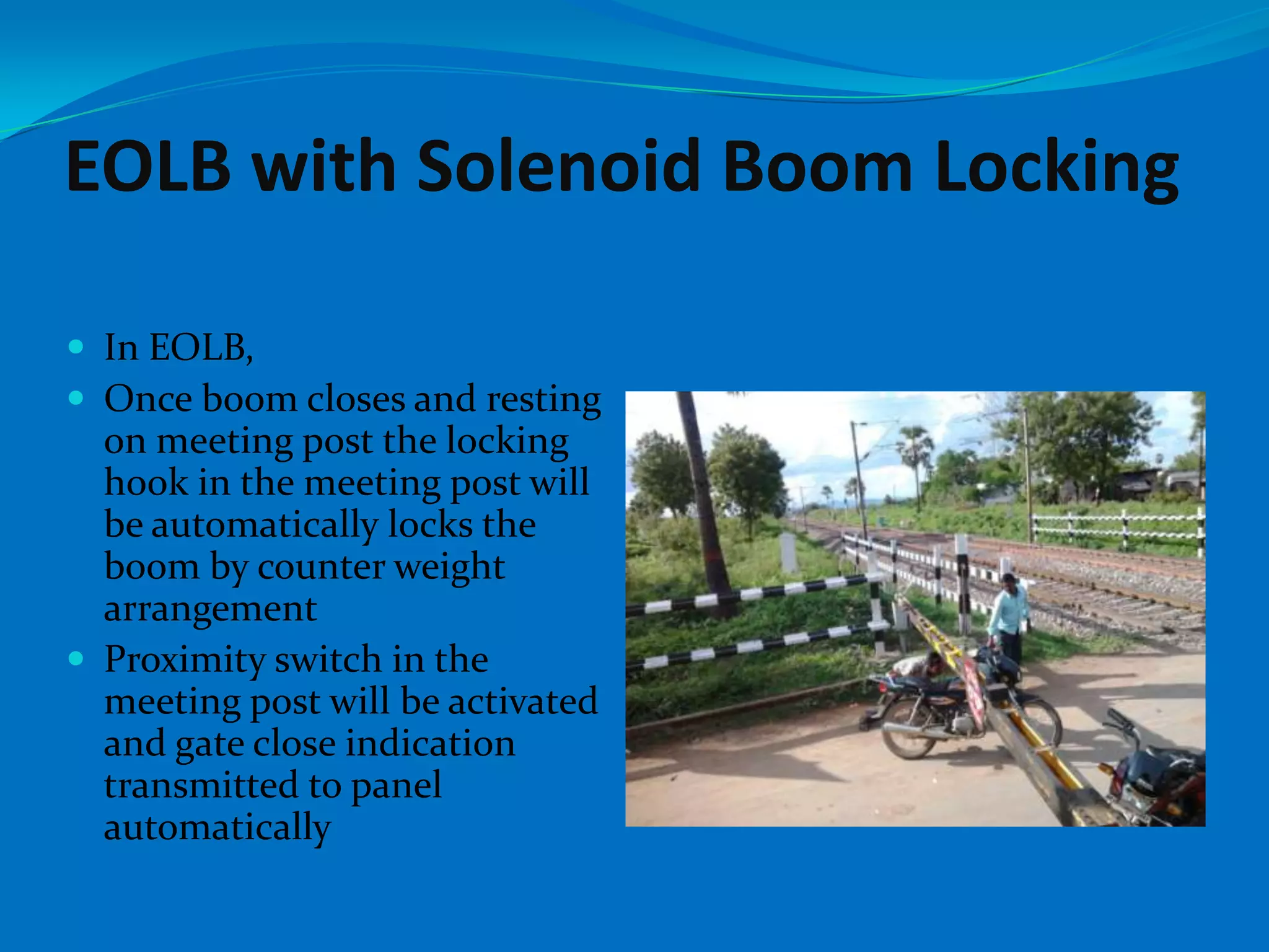 EOLB with Solenoid Boom Locking

 In EOLB,
 Once boom closes and resting
  on meeting post the locking
  hook in the meeting post will
  be automatically locks the
  boom by counter weight
  arrangement
 Proximity switch in the
  meeting post will be activated
  and gate close indication
  transmitted to panel
  automatically
 