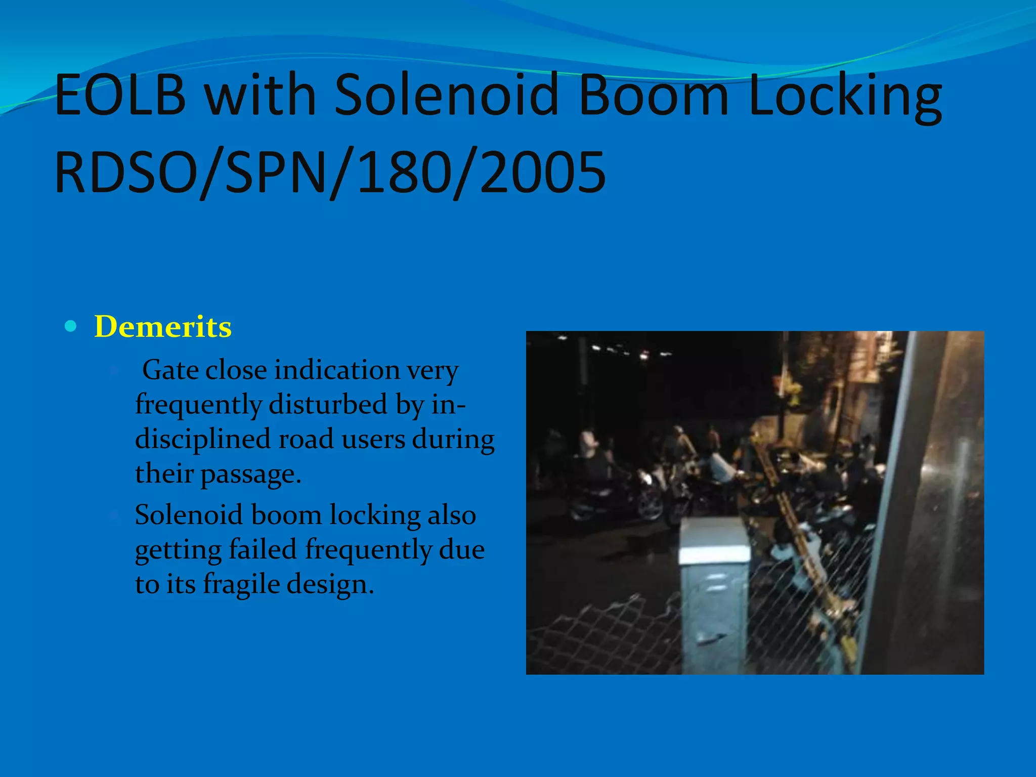 EOLB with Solenoid Boom Locking
RDSO/SPN/180/2005

 Demerits
    Gate close indication very
     frequently disturbed by in-
     disciplined road users during
     their passage.
    Solenoid boom locking also
     getting failed frequently due
     to its fragile design.
 