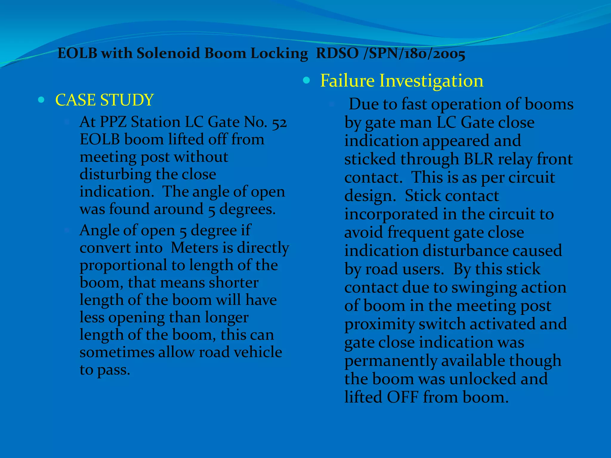 EOLB with Solenoid Boom Locking RDSO /SPN/180/2005
                                      Failure Investigation
 CASE STUDY                             Due to fast operation of booms
    At PPZ Station LC Gate No. 52        by gate man LC Gate close
     EOLB boom lifted off from            indication appeared and
     meeting post without                 sticked through BLR relay front
     disturbing the close                 contact. This is as per circuit
     indication. The angle of open        design. Stick contact
     was found around 5 degrees.          incorporated in the circuit to
    Angle of open 5 degree if            avoid frequent gate close
     convert into Meters is directly      indication disturbance caused
     proportional to length of the        by road users. By this stick
     boom, that means shorter             contact due to swinging action
     length of the boom will have         of boom in the meeting post
     less opening than longer             proximity switch activated and
     length of the boom, this can         gate close indication was
     sometimes allow road vehicle
                                          permanently available though
     to pass.
                                          the boom was unlocked and
                                          lifted OFF from boom.
 