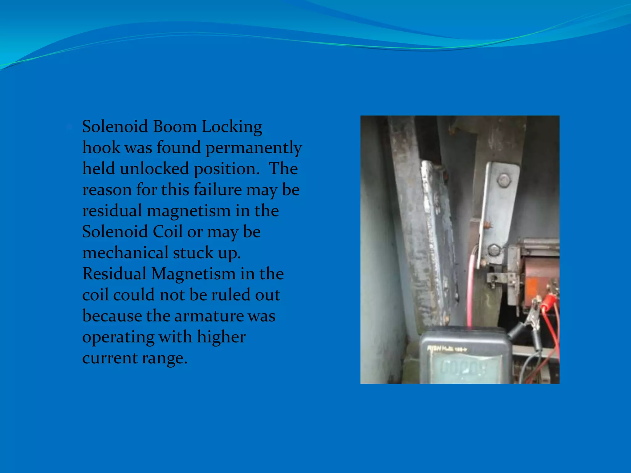 Solenoid Boom Locking
 hook was found permanently
 held unlocked position. The
 reason for this failure may be
 residual magnetism in the
 Solenoid Coil or may be
 mechanical stuck up.
 Residual Magnetism in the
 coil could not be ruled out
 because the armature was
 operating with higher
 current range.
 