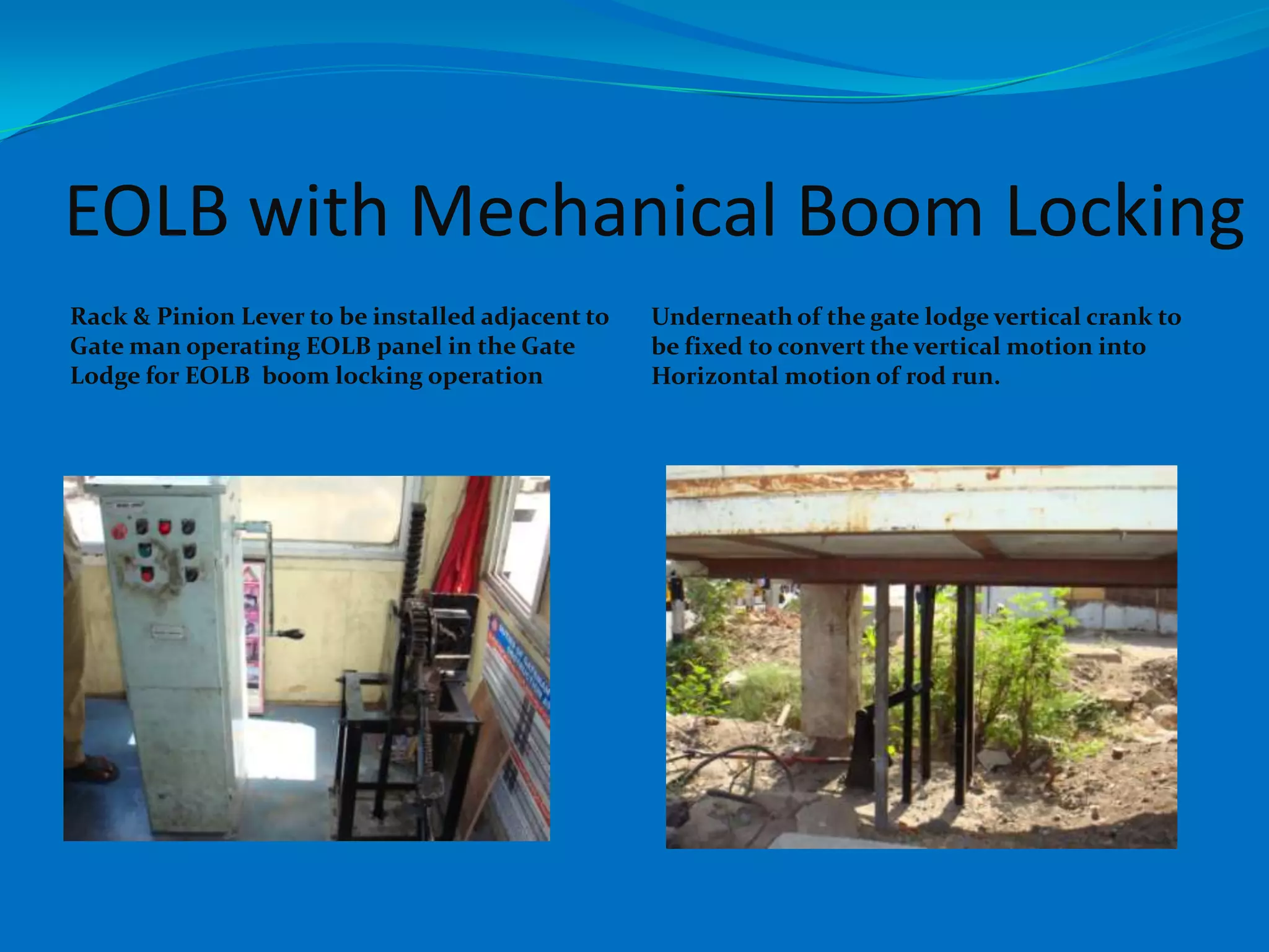 EOLB with Mechanical Boom Locking
Rack & Pinion Lever to be installed adjacent to   Underneath of the gate lodge vertical crank to
Gate man operating EOLB panel in the Gate         be fixed to convert the vertical motion into
Lodge for EOLB boom locking operation             Horizontal motion of rod run.
 