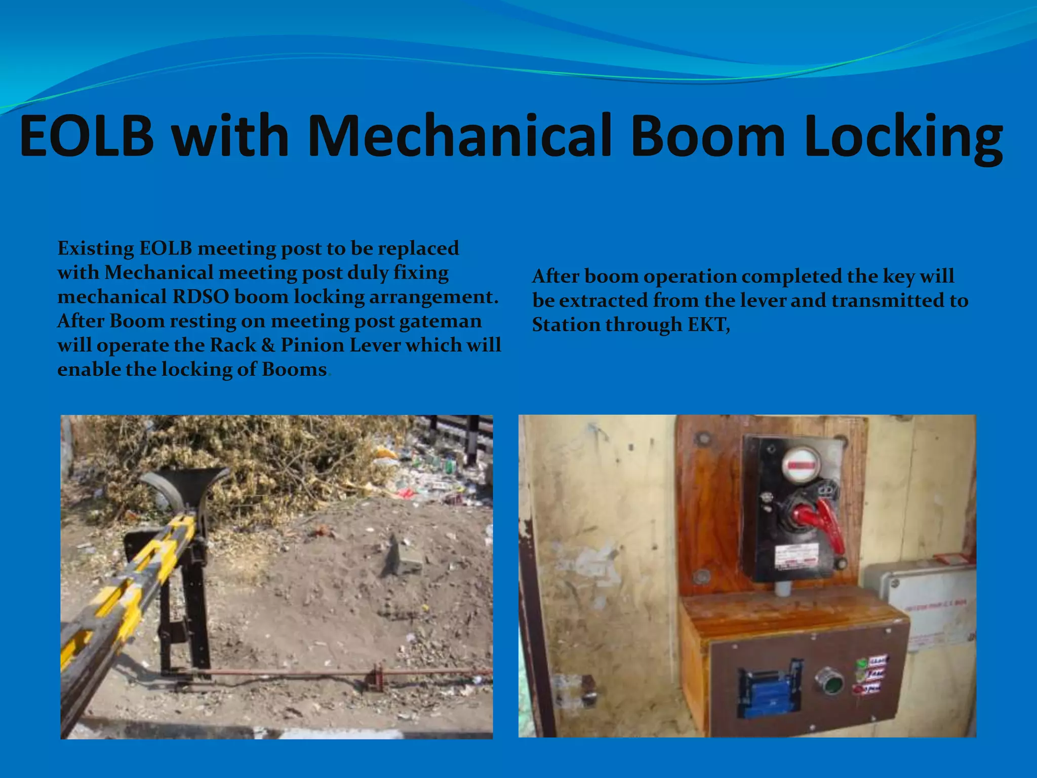 EOLB with Mechanical Boom Locking
 Existing EOLB meeting post to be replaced
 with Mechanical meeting post duly fixing          After boom operation completed the key will
 mechanical RDSO boom locking arrangement.         be extracted from the lever and transmitted to
 After Boom resting on meeting post gateman        Station through EKT,
 will operate the Rack & Pinion Lever which will
 enable the locking of Booms.
 