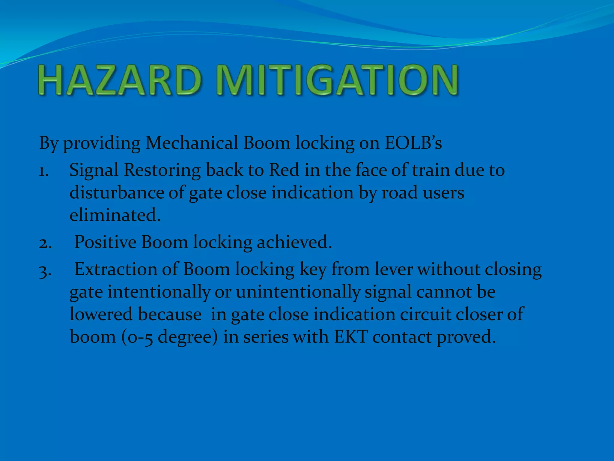 By providing Mechanical Boom locking on EOLB’s
1. Signal Restoring back to Red in the face of train due to
    disturbance of gate close indication by road users
    eliminated.
2. Positive Boom locking achieved.
3. Extraction of Boom locking key from lever without closing
    gate intentionally or unintentionally signal cannot be
    lowered because in gate close indication circuit closer of
    boom (0-5 degree) in series with EKT contact proved.
 