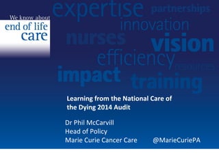 Learning from the National Care of 
the Dying 2014 Audit 
Dr Phil McCarvill 
Head of Policy 
Marie Curie Cancer Care @MarieCuriePA 
 