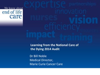 Learning from the National Care of 
the Dying 2014 Audit 
Dr Bill Noble 
Medical Director, 
Marie Curie Cancer Care 
 