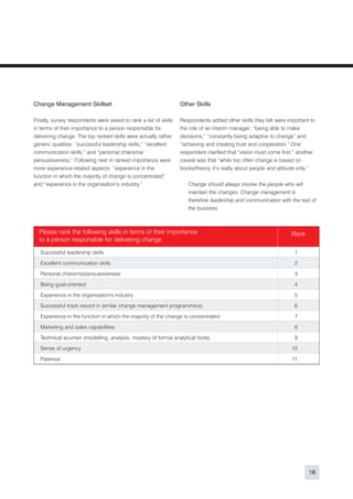 Change Management Skillset                                        Other Skills

Finally, survey respondents were asked to rank a list of skills   Respondents added other skills they felt were important to
in terms of their importance to a person responsible for          the role of an interim manager: “being able to make
delivering change. The top ranked skills were actually rather     decisions,” “constantly being adaptive to change” and
generic qualities: “successful leadership skills,” “excellent     “achieving and creating trust and cooperation.” One
communication skills,” and “personal charisma/                    respondent clarified that “vision must come first;” another
persuasiveness.” Following next in ranked importance were         caveat was that “while too often change is based on
more experience-related aspects: “experience in the               books/theory, it’s really about people and attitude only.”
function in which the majority of change is concentrated”
and “experience in the organisation’s industry.”                     Change should always involve the people who will
                                                                     maintain the changes. Change management is
                                                                     therefore leadership and communication with the rest of
                                                                     the business.



  Please rank the following skills in terms of their importance                                                     Rank
  to a person responsible for delivering change

   Successful leadership skills                                                                                      1

   Excellent communication skills                                                                                    2

   Personal charisma/persuasiveness                                                                                  3

   Being goal-oriented                                                                                               4

   Experience in the organisation's industry                                                                         5
   Successful track record in similar change management programme(s)                                                 6

   Experience in the function in which the majority of the change is concentrated                                    7

   Marketing and sales capabilities                                                                                  8

   Technical acumen (modelling, analysis, mastery of formal analytical tools)                                        9

   Sense of urgency                                                                                                 10

   Patience                                                                                                         11




                                                                                                                               16
 
