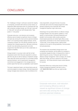CONCLUSION



The “challenge of change” continues to stymie the majority     many respondents, and given the lack of success
of companies. Consistent with previous survey results, our     continually seen across the change programmes cited,
September 2009 respondents were not impressed with how         perhaps employing more individuals with change
well companies manage change: just 12% said “quite well”       management expertise might make sense.
or “fairly well” and well over half indicated either “fairly
poorly” or “very poorly.”                                      Interestingly, the top-ranked skills for an effective change
                                                               manager tended to be more generic qualities vs. more
Corporate restructure, cost reduction and increasing           specific or technical skills. Successful leadership and
efficiency were all viewed as significant drivers of change    excellent communication skills as well as personal
and were also among the most common planned initiatives,       charisma/persuasiveness all ranked highly. Many survey
which is not surprising amidst a global recession. Of the      respondents commented on the critical importance of the
companies surveyed, just 14% said the recession had not        “human side” of the change process, adding further
impacted their change programmes; 39% were continuing          credence to the need for strong leadership, communication
but with more demanding requirements and other                 and persuasiveness.
programmes had either been put on hold, scaled back, or
stopped completely.                                            The recession has necessitated change across most
                                                               companies and industries, and the ability of a company to
Change tended to “go wrong” when staff did not feel            successfully navigate the tides of change will be a factor in
empowered and/or when they were expected to continue           determining who survives. Finding the right formula for
with their day jobs as well as helping to implement change.    effective change management: what to change; who should
There were also issues around lack of a committed change       effect that change; and how to execute on the chosen
sponsor/champion, and of overall senior management             programme... all of these elements require careful attention
commitment and engagement in the changes planned –             for success.
another aspect that had come up repeatedly in past research.
                                                               Executives Online has a strong track record in finding
The board, department heads, and internal teams were all       change management expertise; feel free to call us
commonly tapped to employ change. External/independent         + 3 1 ( 0 ) 2 0 3 0 1 2 1 5 9 if you think we might be able
change managers also received a vote of confidence from        to help.




                                                               Corporate restructure, cost reduction
                                                               and increasing efficiency were all
                                                               viewed as significant drivers of change
                                                               and were also among the most
                                                               common planned initiatives




 17
 
