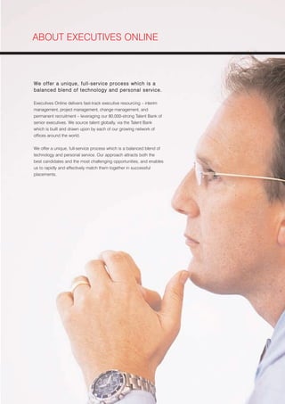 ABOUT EXECUTIVES ONLINE



We offer a unique, full-service process which is a
balanced blend of technology and personal service.

Executives Online delivers fast-track executive resourcing – interim
management, project management, change management, and
permanent recruitment – leveraging our 80,000-strong Talent Bank of
senior executives. We source talent globally, via the Talent Bank
which is built and drawn upon by each of our growing network of
offices around the world.


We offer a unique, full-service process which is a balanced blend of
technology and personal service. Our approach attracts both the
best candidates and the most challenging opportunities, and enables
us to rapidly and effectively match them together in successful
placements.
 