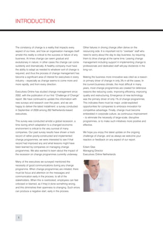 INTRODUCTION



The constancy of change is a reality that impacts every            Other failures in driving change often derive on the
aspect of our lives, and how an organisation manages itself        resourcing side. It is important not to “overtask” staff who
amidst this reality is critical to the success or failure of any   need to worry about the day to day business, by requiring
business. At times change can seem gradual and                     them to drive change at the same time. Leaving change
evolutionary in nature; in other cases the change can come         management including support in implementing change to
suddenly and dramatically. A healthy company must have             professionals and dedicated staff will pay dividends in the
the ability to adapt as needed to whatever sort of change is       long run.
required, and thus the process of change management has
become a significant area of interest for executives in every      Making the business more innovative was cited as a reason
industry – especially as change seems to come more and             or primary driver of change in only 3% in all the cases. In
more rapidly, and from every direction.                            the current business climate, the most difficult in many
                                                                   years, most change programmes are created for defensive
Executives Online has studied change management since              reasons like reducing costs, improving efficiency, improving
2002, with the publication of our first “Challenge of Change”      quality and restructuring. Emergence of new technology
report. We have continued to update this information with          was the primary driver of only 1% of change programmes.
new surveys and research over the years, and we are                This indicates there must be major, under-exploited
happy to deliver the latest installment: a survey conducted        opportunities for companies to embrace innovation for
in September of 2009 among 262 Netherlands-based                   competitive advantage. Finally, change must become
executives.                                                        embedded in corporate culture, as continuous improvement
                                                                   – to eliminate the necessity of large-scale, disruptive
This survey was conducted amidst a global recession, a             programmes, or to make such initiatives more positive and
time during which adaptation to a changed economic                 effective.
environment is critical to the very survival of many
companies. Our past survey results have shown a track              We hope you enjoy this latest update on the ongoing
record of rather poorly-constructed and implemented                challenge of change, and as always we welcome your
change programmes; we were interested to see if that               reaction or feedback on any aspect of our report.
record had improved any and what lessons might have
been learned by companies on managing change                       Edwin Glas
programmes. We also wanted to learn about the impact of            Managing Director
the recession on change programmes currently underway.             Executives Online Netherlands


Many of the executives we surveyed mentioned the
necessity of good communications during any change
programme. When change programmes are initiated, there
must be focus and attention on the messages and
communication early in the process, to all of the
stakeholders. When this is overlooked, employees can feel
criticised or blamed, as if they’d done something wrong,
and this diminishes their openness to changing. Such errors
can produce a negative start, early in the process.




  1
 