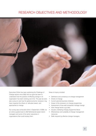 RESEARCH OBJECTIVES AND METHODOLOGY




Executives Online has been publishing the Challenge of        Areas of inquiry included:
Change reports since 2002 and our goal has been to
understand how the practice of effecting change in an         • Definitions and consensus on change management
organisation has been evolving over time. This year we were   • Drivers of change
also curious to see how the global economic recession may     • Current planned business initiatives
have impacted the drivers of, attitudes toward, and           • Impact of the recession on change programmes
approaches to change.                                         • Assessment of how well companies manage change
                                                              • How change tends to go awry
Our survey was conducted online in September of 2009, via     • Causes underlying change programme failure
an online questionnaire to 262 Netherlands-based interim      • Effectiveness and suitability of change management
managers and some of the senior executives in                   resources
organisations that could employ them.                         • Skills required by effective change managers




                                                                                                                 2
 