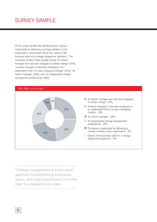 SURVEY SAMPLE



Of the survey sample, 6% identified as the “person
responsible for delivering a change initiative in your
organisation” and another 3% as the “owner of the
business case for a change programme (sponsor).” The
remainder divided nearly equally among “an interim
manager who has been engaged to deliver change” (25%),
“a senior manager or executive employed in an
organisation that is or was undergoing change” (23%), “an
interim manager” (23%), and “an independent change
management professional” (20%).



  Who filled out survey?


                                                            An interim manager who has been engaged
                                 3%                         to deliver change – 25%
                            6%
                                                            A senior manager or executive employed in
                                             25%            an organisation that is or was undergoing
                                                            change – 23%
                    20%
                                                            An interim manager – 23%
                                                            An independent change management
                                                            professional – 20%

                                              23%           The person responsible for delivering a
                                                            change initiative in your organisation – 6%
                          23%
                                                            Owner of the business case for a change
                                                            programme (sponsor) – 3%




“Change management is a structured
approach to transitioning individuals,
teams, and organisations from a current
state to a desired future state.”




  3
 