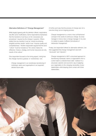 Alternative Definitions of “Change Management”                    A further point was that the process of change was not a
                                                                  one-time thing, but an ongoing process:
While largely agreeing with the definition offered, respondents
did offer some modifications. Some respondents emphasised            Change management is a more or less old-fashioned
that the transitions must focus on the “processes and                concept in this world of continuous change. So every
procedures” required by the change in question. Others               manager is more or less a change manager. In my view
added that any transition must be “aimed at achieving                it is better to speak of different forms/levels of
tangible business results” and/or must “improve quality and          intervention management.
competitiveness.” Another respondent argued that the word
“culture” must be included as “the culture makes the              Finally, one respondent offered an alternative definition, one
difference: finance, strategy, and human resources are only       that suggested that change management was both
results of the culture.”                                          “structured” and “dynamic”:


One respondent focused on the timing aspect, noting that             Change management is NOT a structured approach to
the change must be a gradual, or “evolutionary” one:                 transitioning individuals, teams or organisations from a
                                                                     current state to a desired future state. I believe it's a
   Change management is an evolutionary transitioning of             structured, dynamic and economic way of adapting
   individuals, teams and organisations to an expected               your organisation to the changing necessities of your
   desired future state.                                             stakeholders while keeping close contact with those
                                                                     stakeholders.




  5
 