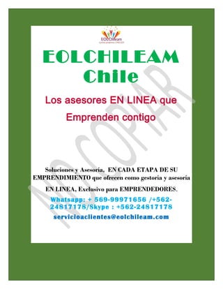 EOLCHILEAM
Chile
Los asesores EN LINEA que
Emprenden contigo
Soluciones y Asesoría, EN CADA ETAPA DE SU
EMPRENDIMIENTO que ofrecen como gestoría y asesoría
EN LINEA, Exclusivo para EMPRENDEDORES.
Whatsapp: + 569-99971656 /+562-
24817178/Skype : +562-24817178
servicioaclientes@eolchileam.com
 
