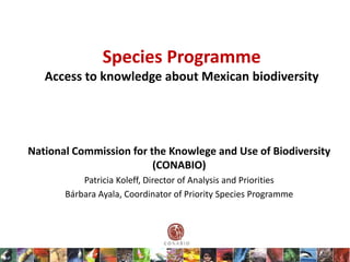 Species Programme
   Access to knowledge about Mexican biodiversity




National Commission for the Knowlege and Use of Biodiversity
                         (CONABIO)
           Patricia Koleff, Director of Analysis and Priorities
       Bárbara Ayala, Coordinator of Priority Species Programme
 