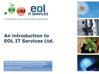 An introduction to
EOL IT Services Ltd.



EOL offers professional businesses the ability to
manage the lifecycle of their IT assets in a totally
secure, environmentally friendly and socially
responsible manner.

                                                       1
 