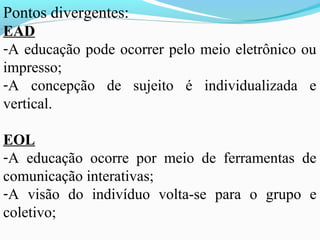 Pontos divergentes:
EAD
-A educação pode ocorrer pelo meio eletrônico ou
impresso;
-A concepção de sujeito é individualizada e
vertical.

EOL
-A educação ocorre por meio de ferramentas de
comunicação interativas;
-A visão do indivíduo volta-se para o grupo e
coletivo;
 