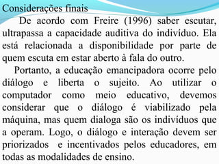 Considerações finais
     De acordo com Freire (1996) saber escutar,
ultrapassa a capacidade auditiva do indivíduo. Ela
está relacionada a disponibilidade por parte de
quem escuta em estar aberto à fala do outro.
   Portanto, a educação emancipadora ocorre pelo
diálogo e liberta o sujeito. Ao utilizar o
computador como meio educativo, devemos
considerar que o diálogo é viabilizado pela
máquina, mas quem dialoga são os indivíduos que
a operam. Logo, o diálogo e interação devem ser
priorizados e incentivados pelos educadores, em
todas as modalidades de ensino.
 