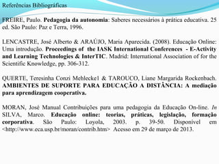 Referências Bibliográficas

FREIRE, Paulo. Pedagogia da autonomia: Saberes necessários à prática educativa. 25
ed. São Paulo: Paz e Terra, 1996.

LENCASTRE, José Alberto & ARAÚJO, Maria Aparecida. (2008). Educação Online:
Uma introdução. Proceedings of the IASK International Conferences - E-Activity
and Learning Technologies & InterTIC. Madrid: International Association of for the
Scientific Knowledge, pp. 306-312.

QUERTE, Teresinha Conzi Mehlecke1 & TAROUCO, Liane Margarida Rockenbach.
AMBIENTES DE SUPORTE PARA EDUCAÇÃO A DISTÂNCIA: A mediação
para aprendizagem cooperativa.

MORAN, José Manual Contribuições para uma pedagogia da Educação On-line. In
SILVA, Marco. Educação online: teorias, práticas, legislação, formação
corporativa. São Paulo: Loyola, 2003. p. 39-50. Disponível em
<http://www.eca.usp.br/moran/contrib.htm> Acesso em 29 de março de 2013.
 