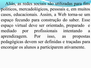 Aliás, as redes sociais são utilizadas para fins
políticos, mercadológicos, pessoais e, em muitos
casos, educacionais. Assim, a Web torna-se um
espaço fecundo para construção do saber. Esse
espaço virtual deve ser orientado, preparado e
mediado por profissionais intentando a
aprendizagem. Por isso, as propostas
pedagógicas devem ser definidas e traçadas para
encorajar os alunos a participarem ativamente.
 